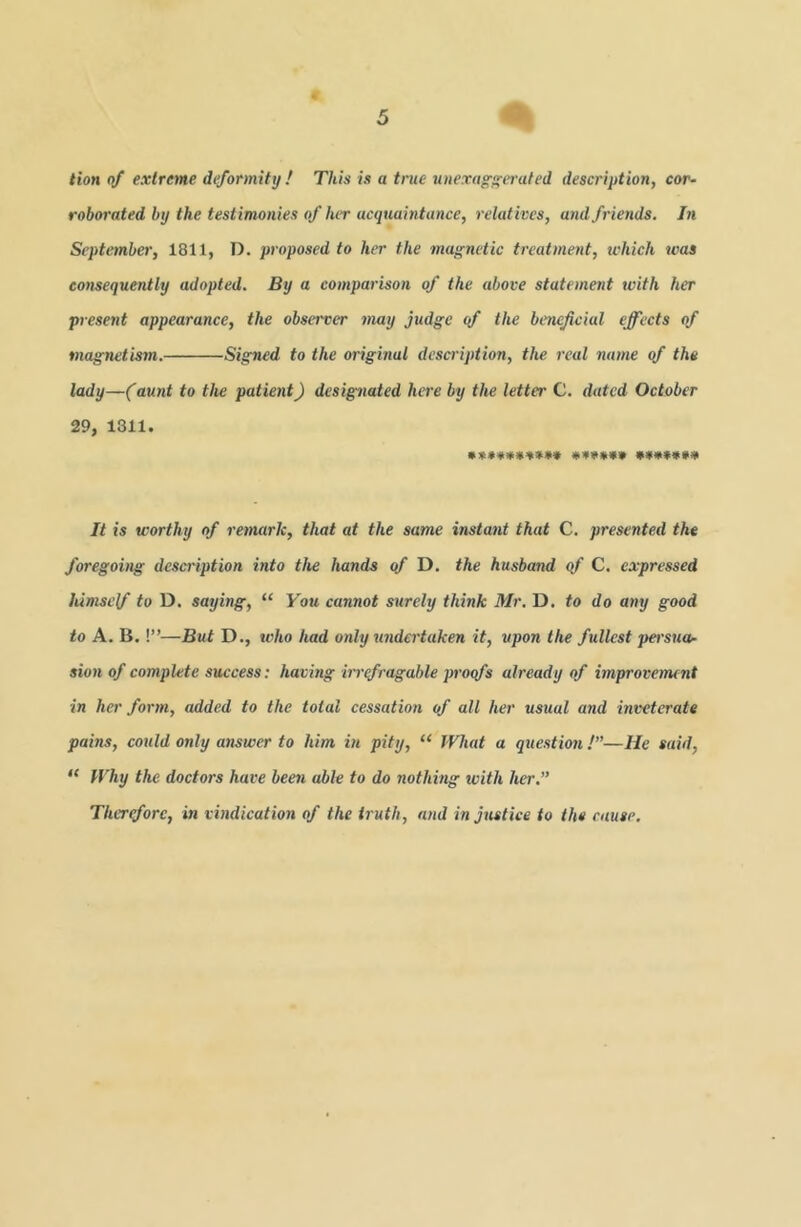 tion of extreme deformity ! This is a true unexag’iferated description, cor~ roborated by the testimonies of lur acquaintance, relatives, and friends. In September, 1811, D. proposed to her the magnetic treatment, which was consequently adopted. By a comparison of the above statement with her present appearance, the observer may judge of the beneficial effects of magnetism. Signed to the original description, the real name of the lady—(aunt to the patient) designated here by the letter C. dated October 29, 1311. It is worthy of remark, that at the same instant that C, presented the foregoing description into the hands qf D. the husband qf C. expressed himself to D. saying, “ You cannot surely think Mr. D. to do any good to A. B.!”—But D., who had only %indertaken it, upon the fullest persua.- sion of complete success: having m'efragable proofs already of improvement in her form, added to the total cessation of all her usual and inveterate pains, could only answer to him in pity, “ IVhat a question /”—He said, “ Why the doctors have been able to do nothing with her.” Therefore, in vindication of the truth, and injustice to the cause.