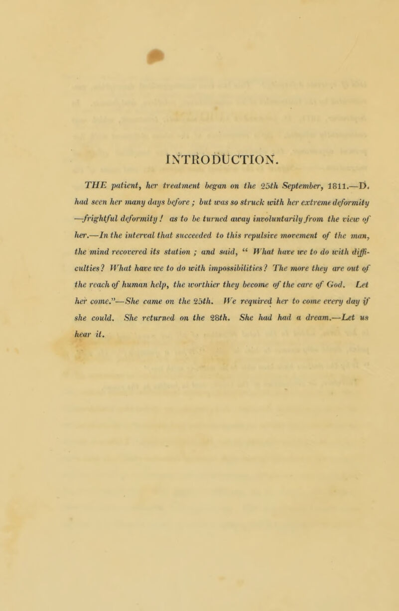 INTRODUCTION. THE patientf her treatment heffun on the 2oth Sieptember, 1811.—D. had seen her many days before ; but was so struck with her extreme d^ormity —frightful deformity ! as to be turned away involuntarily from the view of her.—In the interval that succeeded to this repulsive movement of the man, the mind recovered its station ; and said, “ fl’haf have tee to do with diffi- culties? What have we to do with impossibilities ? The more they are out qf the reach of human help, the worthier they become of the care qf God. Let her come.”—She came on the ^5th. We required her to come every day if she could. She returned on the 28th. She had had a dream.—Let us hear it.