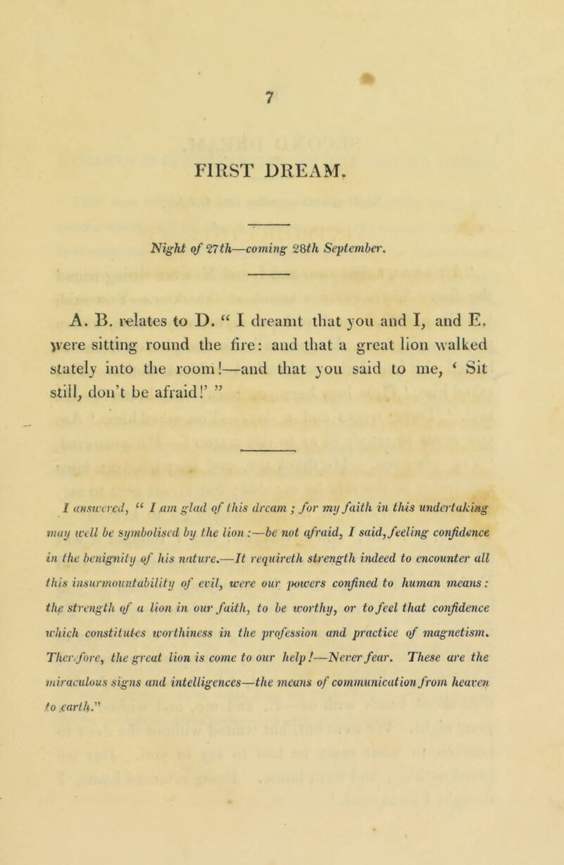 FIRST DREAM. Nif'ht of 27th—coming 28th Septcmhei'. A. B, relates to D. “ I dreamt that you and I, and E. ve«e sitting round the tire: and that a great lion walked stately into the room!—and that you said to me, ‘ Sit still, don’t be afraid!’ ” / uHsu'iTCtl, “ 1 am glad qf this dream ; for my faith in this undertaking may ivell be symbolised by the lion:—be nut qfraid, I said, feeling confidence in the benignily of his nature.—It requireth strength indeed to encounter all this insurmountability of evil, were our jmvers confined to human means: the strength of a lion in our faith, to be worthy, or to feel that confidence which constitutes worthiness in the profession and practice <f magnetism. Thcr.fore, the great lion is come to our help!—'Neverfear. These are the miraculous signs and intelligences—the mcu7is of communication fiom heaven to .earth.”