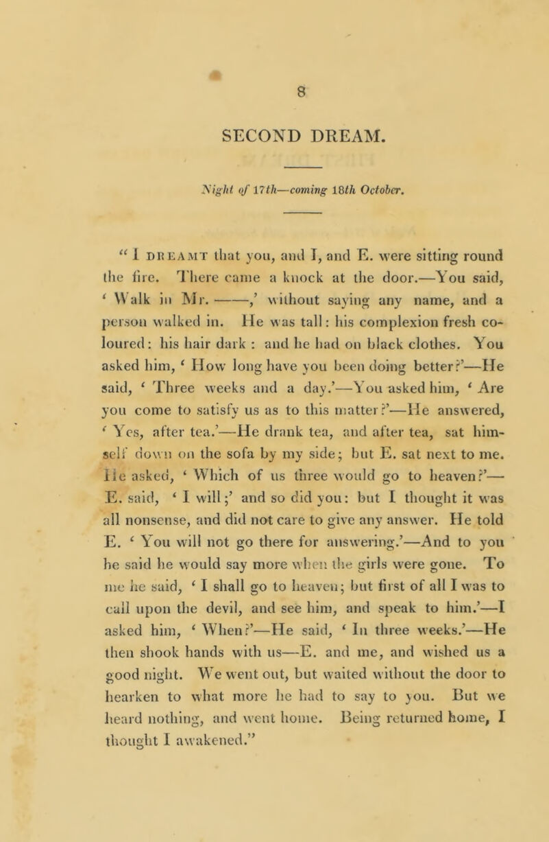 SECOND DREAM. yight of nth—coming IQth October. “ 1 DnKAiMT that you, and I, and E. were sitting round tlie lire. I’liere came a knock at the door.—You said, ‘ Walk in Mr. ,’ N\ilhout saying any name, and a person walked in. He was tall: Ids complexion fresh co- loured: his hair dark : and he had on black clothes. You asked him, ‘ How long have you been doing better?’—He said, ‘ Three weeks and a day.’—You asked him, ‘ Are you come to satisfy us as to this matter?’—He answered, * Yes, after tea.’—He drank tea, and after tea, sat him- self down on the sofa by my side; but E. sat next to me. lie asked, ‘ Which of us three would go to heaven?’— E. said, ‘ I will;’ and so did you: but I thought it was all nonsense, and did not care to give aiiy answer. He told E. ‘ You w'ill not go there for answering.’—And to you he said he would say more when the girls were gone. To me lie said, ‘ I shall go to heaven; but first of all I was to call upon the devil, and see him, and speak to him.’—I asked him, ‘ When?’—He said, ‘ In three weeks.’—He then shook hands with us—E. and me, and wished us a good nisht. W’e w ent out, but w aited without the door to hearken to what more he had to say to }ou. But we heard nothing, and went home. Being returned home, I thought I awakened.”