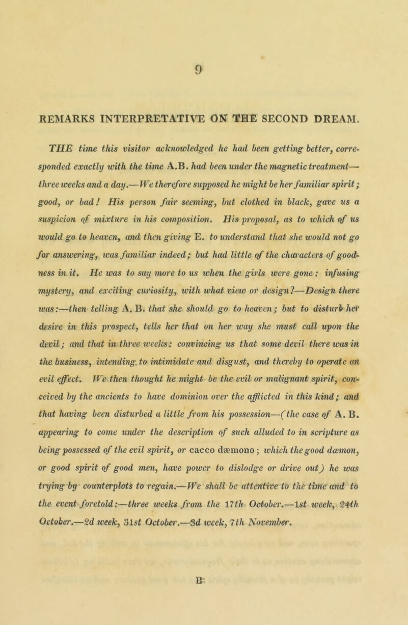 REMARKS INTERPRETATIVE ON THE SECOND DREAM. THE time this visitor acknowledged he had been getting better, corre- sponded exactly with the time A.B. had been under the magnetic treatment— three weeks and a day.— IVe therefore supposed he might be her familiar spirit; good, or bad ! His person fair seeming, but clothed in black, gave us a suspicion of mixture in his composition. His proposal, as to which qf us tcould go to heaven, and then giving E. to understand that she would not go for answering, was familiar indeed; but had little qf the characters of good- ness in it. He was to say more to us when the girls were gone: itfusing mysteinj, and e.rciting curiosity, tvith what view or design?—Design there was:—then telling A, B. that she should go to heaven; but to disturb her desire in tins prospect, tells her that on her way she inust call upon the devil; and that in three weeks: convincing us that some devil there was in the business, intending, to intimidate and disgust, and thereby to operate an evil effect. IVe then thought he might be the evil or malignant spirit, co7t- ceived by the ancients to have dominion over the afflicted in this kuid; and that having been disturbed a little from his possession—(the case of A. B. appearing to come U7ider the desa-iption of such alluded to in scripture as being possessed of the evil spirit, or cacco daemono; which the good damon, or good spirit of good men, have power to dislodge or drive out) he was trying by counterplots to regain.—We shall be attentive to the time and to the event foretold:—three weeks froan the 17th October,—Isf week, October.—2d week, 31st October.—Sd week, 7th Novejnber. B