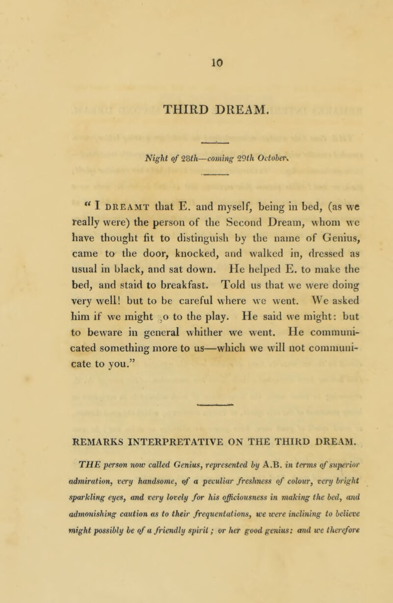 THIRD DREAM. Night of 2Bth—coming 29th October, “ I DREAMT that E. and myself, being in bed, (as we really were) the person of the Second Dream, whom wc have thought fit to distinguish by the name of Genius, came to the door, knocked, and walked in, dressed as usual in black, and sat down. He helped E. to make the bed, and staid to breakfast. Told us that we were doing very well! but to be careful where wc went. We asked him if we might ,o to the play. He said we might: but to beware in general whither we went. He communi- cated something more to us—which we will not communi- cate to you.” REMARKS INTERPRETATIVE ON THE THIRD DREAM. THE person now called Genius, represented by A.B. in terms superior admiration, very handsome, yf a peculiar freshness of colour, very bright sparkling eyes, and very lovely for his officiousness in making the bed, and ad7nonishmg caution as to their frequentations, we were inclinhig to believe might possibly be qf a friendly spirit; or her good gaiius: and we thertfore