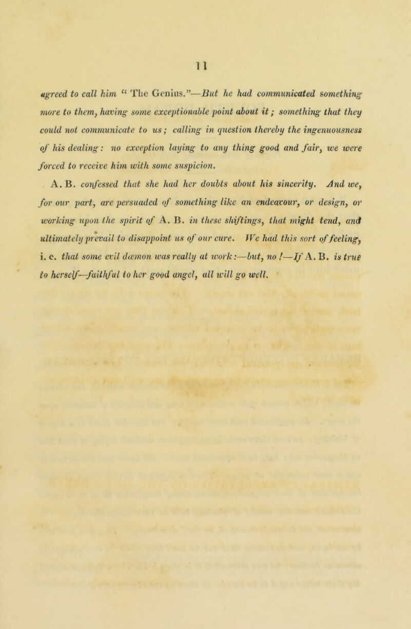 Merced to call him “ Tlie Genius.”—But he had communicated something more to them, having some exceptionable point about it; something that they could not communicate to us; calling in queslion thereby the ingenuousness of liis dealing: no exception laying to any thing good and fair, we were forced to receive him with some suspicion. A. B. coifessed that she had her doubts about his sincerity. And we, for our part, are persuaded of something like an endeavour, or design, or working upon the spirit <f A. B. in these sliftings, that might tend, and ultimately prevail to disappoint us of our cure. We had this sort of feeling, i. c. that some evil deemon was really at work:—but, jio !—//'A. B. is true to herself—faithful to her good angel, all icill go well.