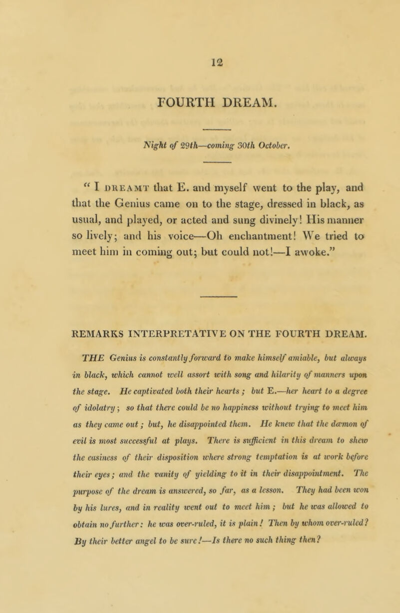 FOURTH DREAM. Night qf 29th—coming 50th October. “ I DUEAMT that E. and myself went to the play, and that the Genius came on to the stage, dressed in black, as usual, and played, or acted and sung divinely! His manner so lively; and his voice—Oh enchantment! We tried to meet him in coming out; but could not!—I awoke.” REMARKS INTERPRETATIVE ON THE FOURTH DREAM. THE Genius is constantly forward to make himself amiable, but always in black, which cannot well assort with song and hilarity ef manners upon the stage. He captivated both their hearts ; but E.—her heart to a degree of idolatry; so that there could be no happiness without tryhig to meet him as they came out; but, he disappointed them. He knew that the dtrmon qf evil is most successful at plays. There is sufficient in this dream to shew the easiness of their disposition where strong temptation is at work before their eyes; and the rmnity of yielding to it in their disappointment. The jmrpose of the dream is ansivered, so far, as a Icssott. They had been won by his lures, and in reality went out to meet him; but he was allowed to obtain no further: he was over-ruled, it is plain! Then by whom over-ruled? By their better angel to be sure!—Is there no such thing then?
