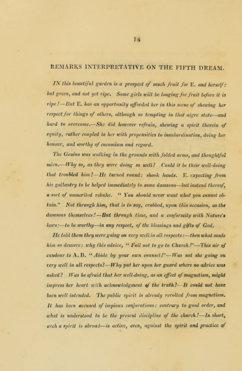 re:marks interpretative on the fifth dream. IN this beautiful garden is a 2>rosj>cct of much fruit for E. and herself: but green, and not yet ripe. Some girls will be longing for fruit btfore it is ripe !—But E. has an opportunity afforded her in this scene of sharing her resjwctfor things <f others, although so tempting in that aigre state—and hard to overcome.-—She did howa'er refrain, shewing a spirit therein of equity, rather coupled in her with propensities to insubordination, doing her honour, and worthy of encomium and rcgeird. The Genius was wallcing in the grounds icith folded arms, and thoughtful snien.—l\ hy so, as they were doing so well? Could if be their well-doing that troubled him?—He turned round: slwok hands, ^.expecting from his gallantry to be helped immediately to some damsons—but instead thereof, a sort of unma'ited rebuke. “ You should never leant what you cannot ob- tain.” Not through him, that is to say, a-abbed, upon this occasion, as the damsons themselves!—But through lime, and a conformity with Nature's laws:—to be zcorthy—in any respect, of the blessings and g^ts qf God. lie told them they tverc going on very well in all rrsfiects:—then what made him so demure; why this advice, “ Fail not logo to Church?”—This air of candour to A. Ji. “Abide by your own counsel!”—ICas not she going on very icell in all respects?—IVhy put her upon her guard where no advice was asked? If'as he efraid that her well-doing, as an effect qf magnetism, might impress her heart with aclcnowledgmenl qf the truth?—It could not have beat well intended. The public spirit is already revolted from magnetism. It has been accused of impious coiyuralions: contrary to good order, and lehat is understood to be the present discipline of the church!—In short, such a spirit is abroad—is active, even, against the spirit and practice qf
