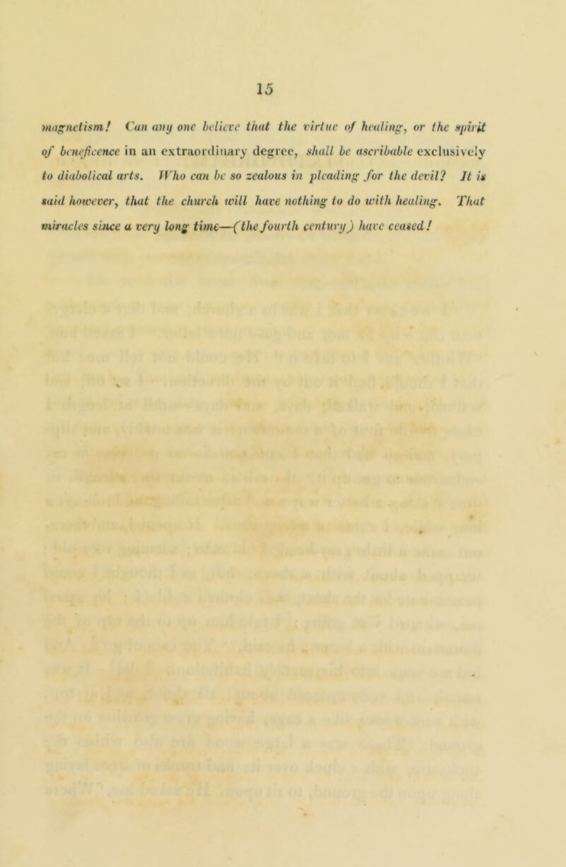 Magnetism! Cun any one helicve that the virtue of healing, or the spirit qf beneficence in an extraordinary degree, shall be ascribable exclusively to diabolical arts. Who can be so zealous in 2>leading for the devil? Jt is said however, that the church tcill have nothing to do with healing. That miracles since a very long time—('the fourth century) have ceased!