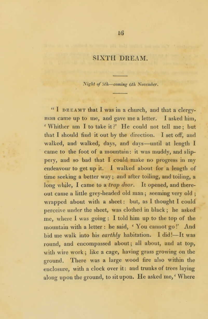 SIXTH DREAM. yight of Mh—coming 6th November. “ I DRUAMT that I was ill a church, and that a clergy- man came up to me, and gave me a letter. I asked him, ‘ Whither am I to take it?’ He could not tell me; but that I should find it out by the direction. I set off, and walked, and walked, days, and days—until at length I came to the foot of a mountain: it was muddy, and slip- pery, and so bad that I could make no progress in my endeavour to get up it. 1 walked about for a length of time seeking a better way; and after toiling, and toiling, a long while, I came to a trap door. It opened, and there- out came a little grey-headed old man; seeming very old ; wrapped about with a sheet: but, as I thought I could perceive under the sheet, was clothed in black ; he asked me, where I was going : I told him up to the top of the mountain with a letter : he said, ‘ You cannot go!’ And bid me walk into his earthly habitation. I did!—It was round, and encompassed about; all about, and at top, with wire work; like a cage, having grass growing on the oround. There was a large wood fire also within the enclosure, with a clock over it: and trunks of trees laying along upon the ground, to sit upon. He asked mo,‘ Where