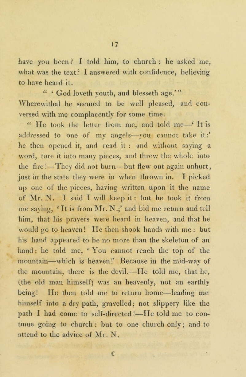 have you been ? I told him, to church ; he asked me, what was the text? I answered with confidence, believing to have heard it. “ ‘ God loveth youth, and blesseth age,’” Wherewithal he seemed to be well pleased, and con- versed with me complacently for some time. “ He took the letter from me, and told me—^ Tt is addressed to one of my angels—you cannot take it:’ he then opened it, and read it : and wilbout saying a word, tore it into many pieces, and threw the whole into the fire!—They did not burn—but Hew out again unhurt, just in the state they were in when thrown in. 1 picked up one of the pieces, having written upon it the name of ^Ir. N. I said I will keep it: but he took it from me saying, ‘ It is from ^Ir. N.;’ and bid me return and tell liim, that his prayers were heard in heaven, and that he would go to heaven! He then shook hands with me: but his hand appeared to be no more than the skeleton of an hand : he told me, ‘ You cannot reach the top of the mountain—which is heaven!’ Because in the mid-way of the mountain, there is the devil.—He told me, that he, (the old man himself) was an heavenly, not an earthly being! He then told me to return home—leading me himself into a dry path, gravelled; not slippery like the path I had come to self-directed!—He told me to con- tinue going to church: but to one church only; and to attend to the advice of Mr. N. C