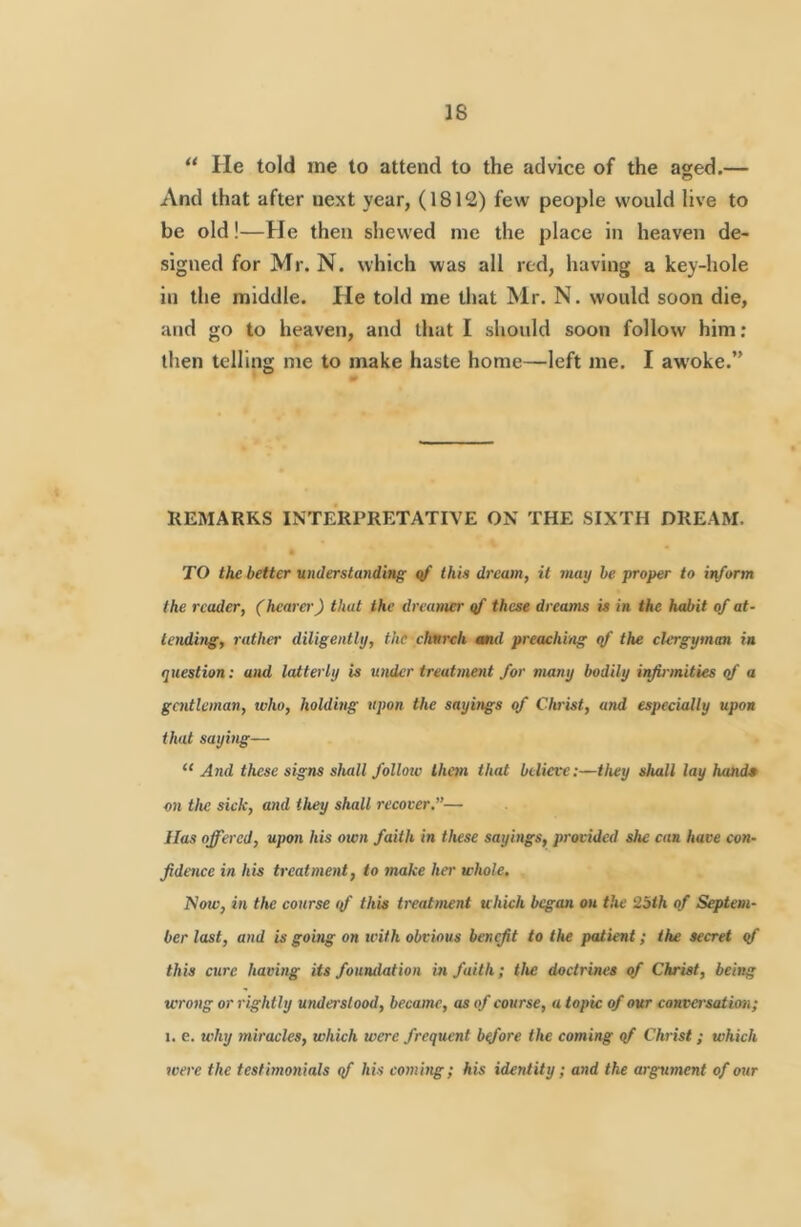 “ He told me to attend to the advice of the aged.— And that after next year, (1812) few people would live to be old!—He then shewed me the place in heaven de- signed for Mr. N. which was all red, having a key-hole in the middle. He told me that Mr. N. would soon die, and go to heaven, and that I should soon follow him: then telling me to make haste home—left me. I awoke.” KEMARKS INTERPRETATIVE ON THE SIXTH DREAM. TO the better understanding qf this dream, it may be proper to itiform the reader, (hearer') that the dreamer qf these dreams is in the habit of at- tending, rather diligently, the chnrch md preaching qf the clergyman in question: and latterly is under treatment for many bodily irfb-mities qf a gentleman, who, holding upon the sayings of Clwist, and especially upon that saying— “ And these signs shall follow them that believe:—they shall lay hand* an the sick, and they shall recover,”— lias offered, upon his own faith in these sayings, provided she can have con- fidence in his treatment, to make ha' whole. Now, in the course if this treatment which began on the 2bth of Septem- ber last, and is going on ivith obvious benefit to the patient; the secret qf this cure having its foundation in faith; the doctrines of Christ, being wrong or rightly understood, became, as of course, a topic of our conva'sation; I. e. why miracles, which were frequent bqfore the coming qf Christ; which were the testimonials qf his coming; his identity; and the argument of our