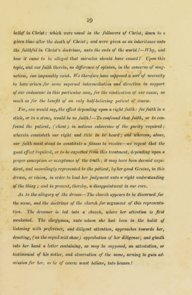 hellrf in Christ: U'hich were usual in the followers qf Christ, down to a given time after the death qf Christ; and were given as a?i inheritance unto the faithful in Christ's doctrines, unto the ends of the would!—Hhy, and how it came to be alleged that miracles should have ceased ? Upon this topic, and our faith therein, no difference of opinion, in the concerns of mag- netism, can impunablij exist. We therefore have supposed a sort qf necessity to have arisen for some supernal intermediation and direction in support qf our endeavour in this particular case, for the vindication of our cause, as 7nuch as for the bemfit of an only half-believing patient of course. For, one tvould say, the effect depending upon a right faith: for faith in a stick, or in a stotie, would be no faith!—To coifound that faith, or to con- found the patient, (client) in notio7is subversive <f the purity required; wherein consisteth our right and title to be heard; and whereon, alone, our faith must sta7id to constitute a fit7iess to receive—tve repeat that the good effect I'eqtdred, or to be expedted from this ti eatment, depending upon a pi'oper co7iception or acceptance of the truth; it 7nay have been deemed expe- dic7it, and accordingly repn'esented to the patient, by her good Genius, in this di'eam, or vision, in oi'der to lead her judginent u7ito a right uyiderstanding qf the thing; and to preveiit, the/'eby, a disappointiiient in our cui'e. As to the allegory of the dream—The chui'ch appears to be discerned for tlu sceiw, and the do'etrmes of the church for a7gume7it of this representa- tion. The dreamer is led mto a church, where her attaition is ff'st awakened. The clergyman, unto whom she had been in the habit qf listening with p/rtference, and diligent attention, approaches towards her, denothig, (as the sequel will shew) approbation qf her diligence; and giveth into her hand a letter containing, as may be supposed, an attestation, or testimonial of his notice, and observatmi of the same, serving to gain ad- mission for her, as he of course must believe, into heaven !