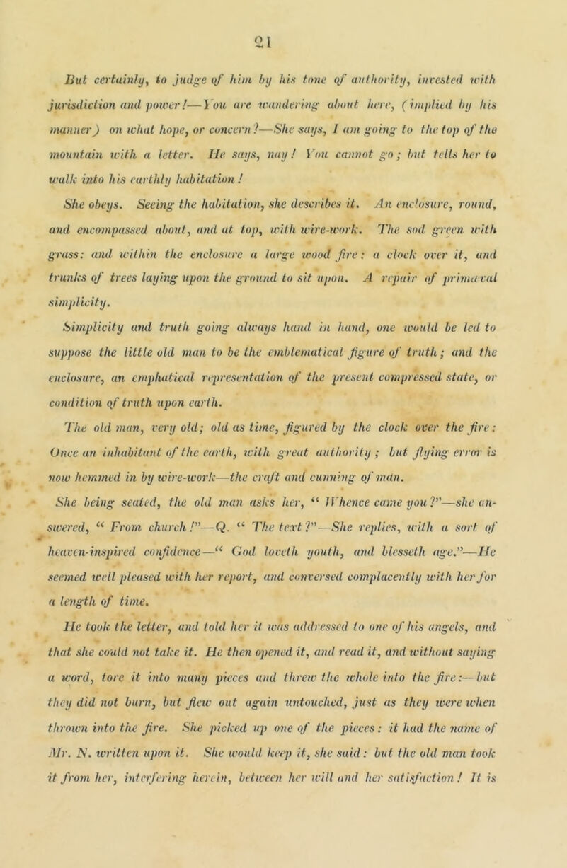 Hut certainly, to judg'e of hint by his tone yf authority, inresled with jurisdiction and power!■—i'ou are wauderini' about here, (implied by his manner) on what hope, or concern ?—She says, I am going' to the top of the mountain tcith a letter. He says, nay ! i'ou cannot go; but tells her to walk into his earthly habitation ! She obeys. Seeing the habitation, she describes it. An enclosure, round, and encompassed, about, and at top, with wire-trork. The sod green icith grass; and icithin the enclosure a large wood fire: a clock over it, and trunks of trees laying upon the ground to sit upon. A repair of prima ral simplicity. Simplicity and truth going always hand in hand, one would be led to suppose the little old man to be the emblematical figure of truth; a7id the enclosure, an cmphatical represetitatioii of the present compressed state, or condition of truth upon earth. The old man, very old; old as time, figured by the clock over the fire: Once an inhabitant of the earth, tcilh great authority; but flying error is now hemmed in by wire-work—the craft and cunning of man. She being seated, the old man asks her, “ Whence came you 7’'—she an- swered, “ From church /”—Q. “ The text ?”—She replies, with a sort of heaven-inspired confidence—“ God loveth youth, and blesseth age.”—He seemed well pleased with her report, unel co7iversed complacently with her for a length of time. He took the letter, atid told her it was addressed to one of his angels, and that she could not take it. He then opened it, and read it, and icithout saying a word, tore it into many pieces and threw the tvhole into the fire:—bnt they did not burn, bnt flew out again 7intouched, just as they were when throwit into the fire. She picked up one of the pieces: it had the name of Mr. IS. writtcti upon it. She would keep it, she said: but the old man took it from her, interfering herein, betwent her will and her satisfaction ! It is