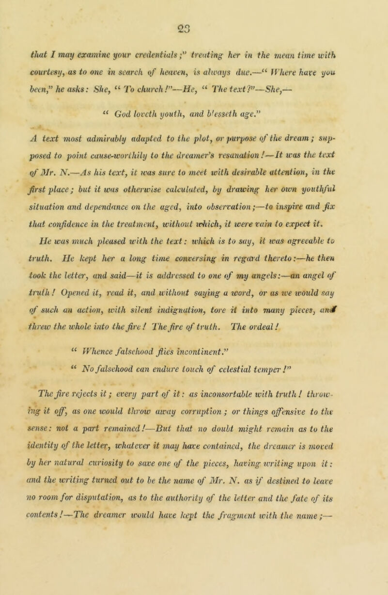 that I may examine your credentialstreating her in the mean time with courtesy, as to one in search of heaven, is ahvays due.—“ fi’here have you been,” he asks: She, ‘‘To church!—He, “ The text?—She,— “ God loveth youth, and b'esseth age.” A text most admirably adapted to the plot, w purpose qf the dream ; sup- posed to point cause-worthily to the dreamer’s resanation !—It was the text qf Mr. N.—As his text, it was sure to meet with desirable attention, in the first place; but it was otherwise calculated, by drawing hei' own youthful situation and dependance on the aged, into obserration;—to inspire and fix that confidence in the treatment, without jchich, it tcere ram to expect it. lie was much pleased with the text: tvhich is to say, it was agreeable to truth. lie kept her a long time conversing in regicrd thereto:—he then took the letter, and said—it is addicssed to one of my angels:—an angel of tnith ! Opened it, read it, and without saying a loord, or as we ivould say of such an action, with silent indignation, tore it into many pieces, artdf « threw the whole into the fire! The fire qf truth. The ordeal! “ Whence falsehood files incontinent.” “ No falsehood can endure touch qf celestial temper!” The fire rejects it; every part of it: as inconsortable with truth! throw- ing it off, as one would throw airay corruption ; or things offensive to the sense: not a part remained!—Bui that no doubt might remain as to the identity of the letter, whatever it may have contained, the dreamer is moved by her natural curiosity to save one of the pieces, having writing upon it: and the writmg turned out to be the name of Mr. N. as if destined to leave no room for disputation, as to the authority of the letter and the fate of its contents !—The dreamer tvould have kept the fragment with the name ;—