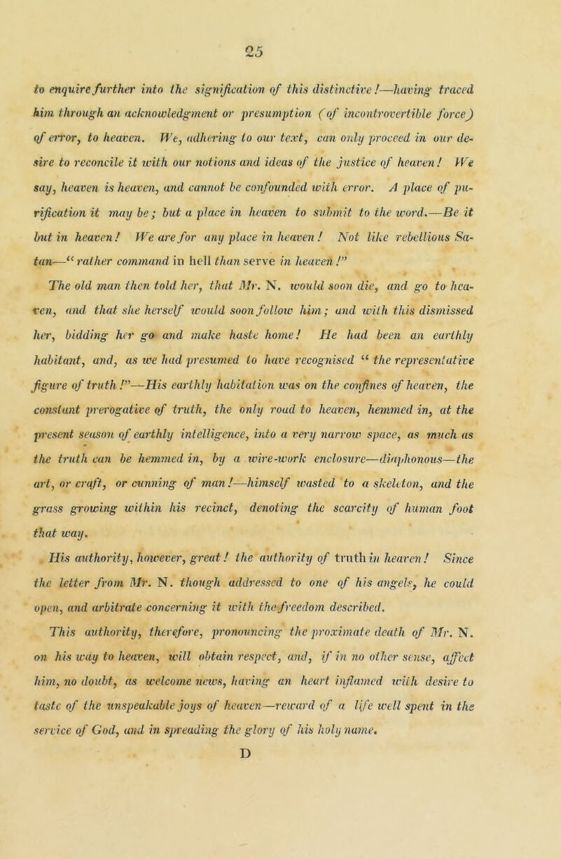to enquire further into the signification of this distinctive !—having traced him through an acknowledgment or presumption (of incontrovertible force) qf e)Tor, to heaven, ll'e, adhering to ouv text, can only proceed in our de- sire to reconcile it ivith our notiotis and ideas of the Justice of heaven! H'e say, heaven is heaven, and cannot be confounded with error. A place of pu- rijication it may be ; but a place in heaven to submit to the word.—Be it but in heaven! fVearefor any place in heaven ! Not like rebellious Sa- tan—“ rather command in licll than serve in heaven ! The old man then told her, that Ulr. N. would soon die, and go to hea- ven, and that she herself would soon follow him; and with this dismissed lur, bidding her go and make haste home! He had been an earthly habitant, and, as we had presumed to have recognised “ the representative figure of truth !~His earthly habitation was on the confines of heaven, the constant prei'ogative qf truth, the only road to heaven, hemmed in, at the present setison of earthly intelligence, into a very narrow space, as much as the truth can be hemmed in, by a wire-work enclosure—dia]>ho7ious—the. art, or crq/'t, or cunning of man!—himself wasted to a skehton, and the grass growing within his recinct, denoting the scarcity of human foot that way. His authority, however, great! the authority of trnthiH heaven! Shice the letter from Mr. N. though addressed to one of his angels, he could open, and arbitrate concerning it with thefreedom described. This authority, therefore, pronouncing the pro.rhnate death of Mr. N. on his way to heaven, will obtain respect, and, if in no other sense, affect him, no doubt, as welcome news, having an heart inflamed wiih desire to taste of the unspeakable joys of heaven—leward of a Ife well spent in the service of God, and in sjaeading the glory of his holy name. D