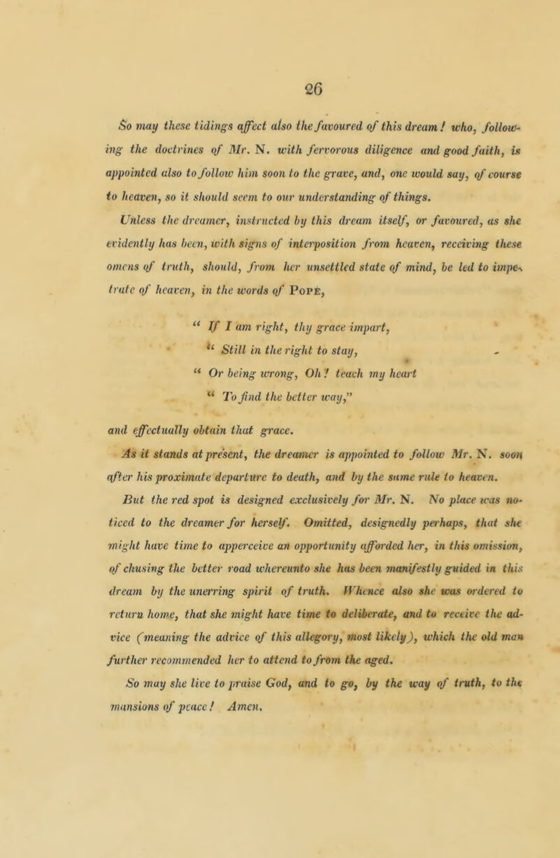 So may these tidings affect also the favoured of this dream! who, follow- ing the doctrines qf Mr. N. with fervorous diligence and good faith, is appointed also to follow him soon to the grave, and, one would say, qf course to heaven, so it should seem to our understanding of things. Unless the dreamer, instructed by this dream itself, or favoured, as she eridaitly has been, with signs of inteiposition from heaven, receiving these omens qf truth, should, from her unsettled state of mind, be led to impe-s Irate of heaven, in the words qf Pope, “ If I am right, thy grace impart. Still in the right to stay, “ Or being ivrong, Oh 1 teach my heart “ To find the better way,” and effectually obtain that grace. As it stands at present, the dreamer is appointed to follow Mr. N. soon qfter his proximate departure to death, and by the same rule to heaven. But the red spot is designed e.vclusively foi- Mr. N. No place was no- ticed to the dreamer for herself. Omitted, designedly perhaps, that she might have time to apperceice an opportunity afforded her, in this omission, of chusing the better road whereunto she has been manifestly guided in this dream by the unerring spirit of truth. Whence also she was ordered to return home, that she might have time to deliberate, and to receive the ad- vice (meaning the advice qf this allegory, most likely), which the old man further recommended her to attend to from the aged. So may she live to praise God, and to go, by the way qf truth, to the mansions of peace ! Amen,