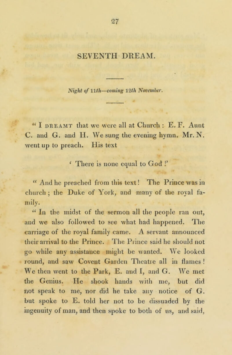 SEVENTH DREAM. Night of 11th—coming 12th Novanhcr. “ I DREAMT that we were all at Church : E. F. Aunt C. and G. and H. We sung the evening hymn. Mr. N. went up to preach. His text ‘ There is none equal to God !’ “ And he preached from this text! The Prince was in church ; the Duke of York, and many of the royal fa- mily. In the midst of the sermon all the people ran out, and we also followed to see what had happened. The carriage of the royal family came. A servant announced their arrival to the Prince. The Prince said he should not go while any assistance might be wanted. We looked round, and saw Covent Garden Theatre all in flames ! We then went to the Park, E. and I, and G. W^e met the Genius. He shook hands with me, but did not speak to me, nor did he take any notice of G. but spoke to E. told her not to be dissuaded by the ingenuity of man, and then spoke to both of us, and said,