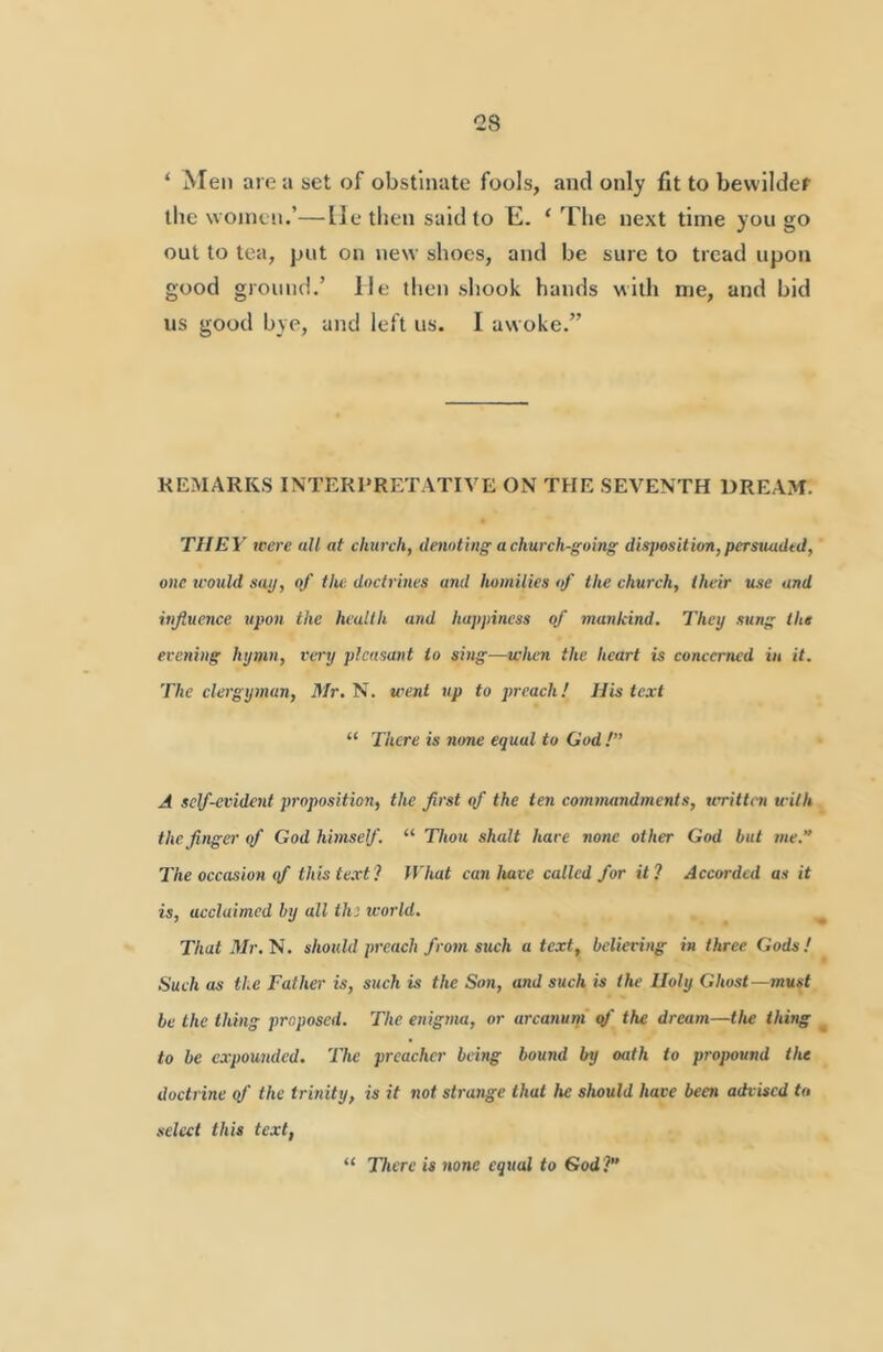 ‘ Men are a set of obstinate fools, and only fit to bewilder the women.’—lie then said to E. ‘ The next time you go out to tea, put on new shoes, and be sure to tread upon good ground.’ He then shook hands with me, and bid us good bye, and left us. I aw oke.” REMARKS INTERPRETATIVE ON THE SEVENTH DREAM. THEY were all at church, denoting a church-going disposition,pcrsiuidtd, one teould sap, of the doctrmes and homilies of the church, their use and infiuence upon the health and happiness of mankind. They sung the evening hymn, very pleasant to smg—when the heart is concerned in it. The clergyman, Mr. N. went up to preach! His text “ There is nme equal to God !” A self-evident proposition, the frst of the ten commandments, teritten with the finger of God himself. “ Thou shalt hare none other God but me.'’ The occasion (f thiste.rt? What can have called for it? Accorded as it is, acclaimed by all tin tcorld. ^ That 3Ir.'N. should preach from such a text, believing in three Gods! Such as the Father is, such is the Son, and such is the Holy Ghost—must be the thing proposed. The enigma, or arcanum q/' the dream—the thing _ to be expounded. The preacher being bound by oath to propound the doctrine qf the trinity, is it not strange that Ite should have been advised to select this text, “ There is none equal to God?