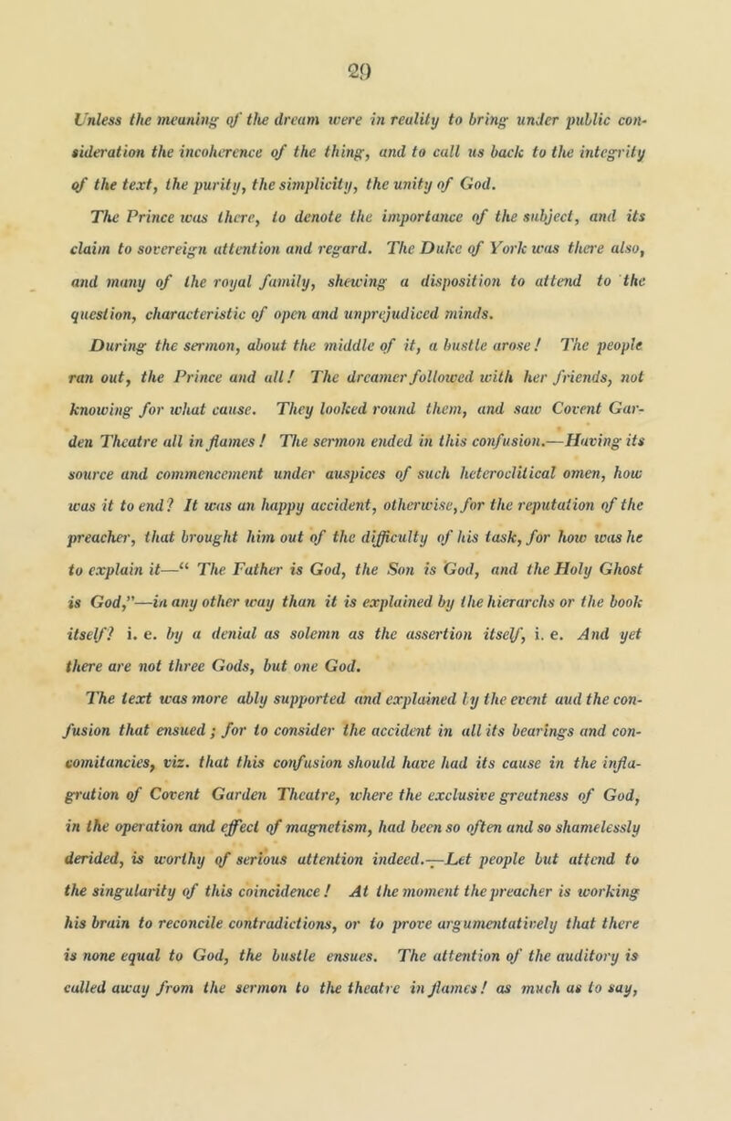 Unless the ineunini' of tlw dream were in reality to bring under public con- iideration the incoherence of the thing, and to call us back to the integrity qf the text, the purity, the simplicity, the unity of God. The Prince teas there, to denote the importance of the subject, and its claim to sovereign attention and regard. The Duke qf York was there also, and many of the royal family, shewing a dispositio7i to attend to the question, characteristic of open and unprejudiced mbids. During the sermon, about the iniddle of it, a bustle arose! The people ran out, the Prince and all! The dreamer followed with her fi-iends, not knowing for what cause. They looked round them, and saw Covent Gar- den Theatre all in fames ! The sermon ended in this confusion.—Having its sowce and commencement under au.spices of such heteroclitical omen, how was it to end? It was an happy accident, otherwise, for the I'eputation of the preacher, that bi'ought him out of the difficulty of his task, for how was he to explain it—“ The Father is God, the So7i is God, and the Holy Ghost is God,”—in a77y other way than it is explained by the hierarchs or the book itself ? i. e. by a de7iial as solemn as the assertio7i itself, i. e. A7id yet there ace not three Gods, but o/ie God. The text was »noce ably supported and explained ly the evait aud the con- fusion that ensued; for to eonsider the accident m all its bearings and con- co7nitancies, viz. that this coTfusion should have had its cause in the infla- gi'ution of Covent Gardai Theatre, where the exclusive greatness of God, in the ope7'ation and effect qf magnetism, had been so often and so shamelessly derided, is worthy of serious attention i7idecd.-:-Let people but attend to the si7igula7'ity of this coincide7we ! At the mo7ne7it thep7'eacher is wo/'kuig his brain to reconcile contradictions, or to prove a7'gumaitatir.ely that there is none equal to God, the bustle ensues. The atte7ition of the audito/y is culled away /ram the ser/7io7i to the theatre in Jla/ncs! as much as to say,