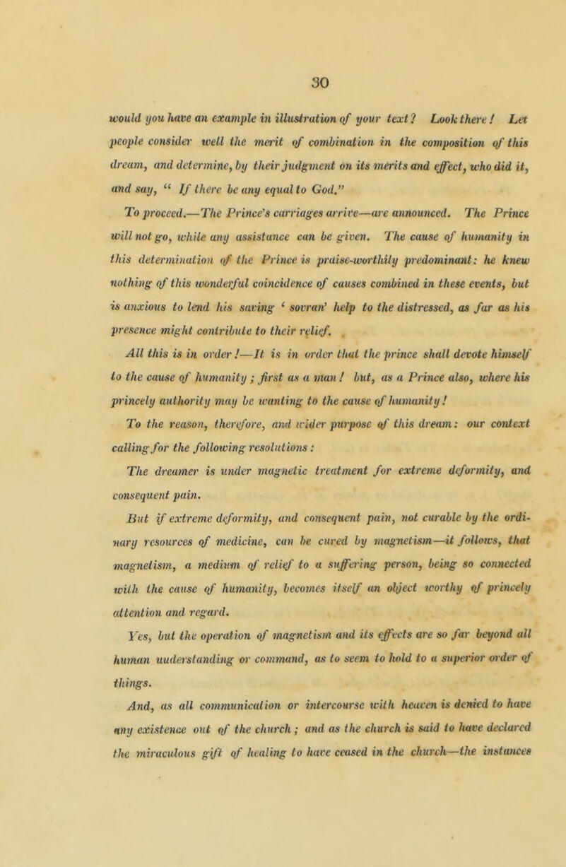 would you, have an example in illustration qf your text? Look there! Let people consider well the merit qf combination in the composition qf this dream, and determine, by their judgment on its tnerits and effect, who did it, and say, “ If there be any equal to God,” To proceed.—The Prince's carriages arrive—are announced. The Prince will not go, while any assistance can be given. The cause of humanity in this determination the Prince is praise-worthily predominant: he knew nothing qf this wonderful coincidence of causes combined in these ev^ents, but is anxious to lend his saving ‘ sovrati’ help to the distressed, as far as his presence might contribute to their relief. All this is in order I—It is in order that the prince shall devote himself to the cause of humanity; first as a man ! but, as a Prince also, where his princely authorily may be wanting to the cause qf hunumity! To the reason, therefore, and wider ptirposc qf this dream: our context calling for the following resolutions: The dreamer is under magnetic treatment for extreme diformity, and consequent pain. But if extreme deformity, and consequent pain, not curable by the ordi~ nary resources qf medicine, can be cured by magnetism—it follows, that magnetism, a medium qf relief to a suffering person, being so connected with the cause qf humanity, becomes itself «« object worthy qf princely attention and I'cgard, IVs, but the operation qf magnetism and its effects are so far beyond all human understanding or command, as to seem to hold to a superior order qf things. And, as all communication or intercourse with hcacen is denied to have any existence out qf the church ; and as the church is said to have declared the miractilous gift qf healing to hare ceased t» the church—the instances