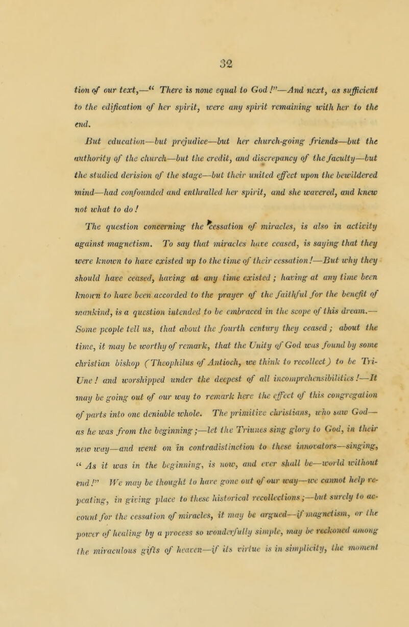 tion (/ our text,—“ There is note equal to God !”—And next, as sufficient to the edification qf her spirit, tcere any spirit remaining with her to the end. Hut education—but prejudice—but her church-going friends—but the authority qf the church—but the credit, and discrepaticy of the faculty—but the studied derision qf the stage—but their united effect upon the bewildered mind—had confounded and enthralled, her spirit, and she wavered, and knew not what to do ! The qtiestion concerning the Cessation of miracles, is also in activity against magnetistn. To say that miracles have ceased, is saying that they were known to have existed up to the time of their cessation!—But why they should have ceased, having at any time existed; having at any time been k7iou'n to have been accorded to the prayer qf the faillftd for the benefit of mankind, is a question intended to be embraced in the scope of this dream.— Some people tell us, that about the fourth ccnhiry tlwy ceased; about the time, it may be worthy of remark, that the Unity qf God was found by some Christian bishop (Thcophilus of Antioch, we think to recollect) to be Tri- Une ! and worshipped tmda- the deepest qf all incompi-ehensibililies !—It may be going out of our way to remark here the effect of this congj'cgaiion of parts into one deniable whole. The primitive ehrislians, who sate God— as he was from the beginninglet the Triunes sing glory to God, in their new way—aeid went on in contradistmetion to these innovators—sitiging, “ As it was in the beginning, is now, and ever shall bc—UHn ld without end!” JTe tnay be thought to hare gone out qf our way—we caimot help re- peating, in giving place to these historical recollections i but surely to ac- count for the. cessation qf miracles, if may be argued—if magnetism, or the powir of healing by a process so womlrfutly simple, may be reckoned among the miraculous gifts of heaven—if Us viriue is in simplicily, the moment