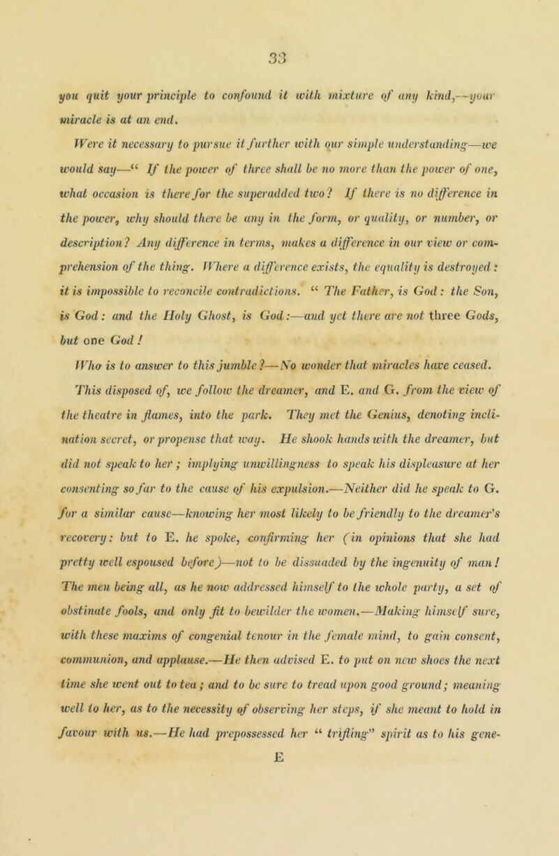 you quit your principle to confound it with mixture of any kind,—your miracle is at an end. IVei e it necessary to pursue it further with qur simple understanding—ice would say—“ If the power of three shall be no more than the power of one, what occasion is there for the siiperadded two? If there is no difference in the power, why should there be any in the form, or quality, or number, or description? Any difference in terms, makes a ilfference in our view or com- prehension of the thing. Where a difference exists, the equality is destroyed: it is impossible to reconcile contradictions. “ The Father, is God; the Son, is God: and the Holy Ghost, is God:—and yet there are not tlirce Gods, but one Gotl ? If ho is to answer to this jumble?—No wonder that miracles have ceased. This disposed of, we follow the dreamei', and E. and G. from the view of the theatre in Jiames, into the park. They met the Genius, denoting incli- nation secret, orpropense that way. He shook hands with the dreamer, but did not speak to her ; implying unwillingness to speak his displeasure at her consenting so far to the cause of his expulsion.—Neither did he speak to G. for a similar cause—knowing her most likely to be friendly to the dreamer’s recovery: but to E. he spoke, confirming her (in opinions that she had pretty well espoused before)—not to be dissuaded by the ingenuity of man! The men being all, as he now addres.sed himself to the whole party, a set qf obstinate fools, and only fit to bewilder the women,—Making himst{f sure, with these maxhns of congenial tenour in the female mind, to gain consent, communion, and applause.—He then advised E. to put on new shoes the ne.rt time she went out to tea; and to be sure to tread upon good ground; meaning well to her, as to the necessity of observing her steps, if she meant to hold in favour with us.—He had jrrepossessed her “ trifling'’ spirit as to his gene- E