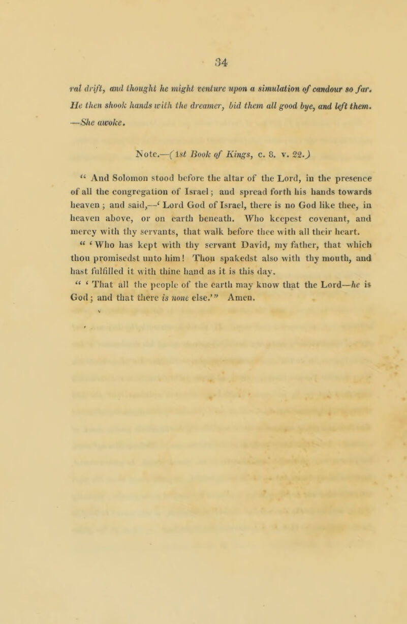 ral drift, and thought he might venture upon a simulation of candour so far. lie then shook hands with the dreamer, bid them all good bye, and l^t them, —She awoke. Note.—(ls< Book gf Kings, c. 8. v. 220 “ And Solomon stood before the altar of the Lord, in the presence of all the congregation of Israel; and spread forth his hands towards heaven ; and said,—‘ Lord God of Israel, there is no God like thee, in heaven above, or on earth beneath. Wlio kcepest covenant, and mercy with thy servants, that walk before thee with all their heart. “ ‘ Who has kept with thy servant David, my father, that which thou promisedst unto him! Thou spakedst also with thy mouth, and hast fultilled it with thine hand as it is this day. “ ‘ That all the people of the earth may know that the Lord—he is God; and that there is none else.’” Amen.