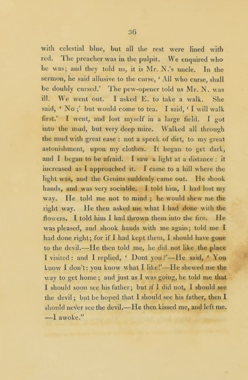 with celestial blue, but all the rest were lined with red. The jireacher was in the puljiit. We enquired who he was; and they told us, it is Mr. N.’s uncle. In the sermon, he said allusive to the curse, ‘ All who curse, shall be doubly cursed.’ The pew-opener told us Mr. N. was ill. We went out. 1 asked E. to take a walk. She said, ‘ No but would come to tea. I said, ‘ I will w'alk first.’ 1 went, and lost myself in a large Held. I got into the mud, but very deep mire. Walked all through the mud with great ease : not a speck of dirt, to my great astonishment, upon my clothes. It began to get dark, and I began to be afraid. I saw a light at a distance : it increased us I approached it. I came to a hill where the light was, and the Genius sutldenly came out. He shook hands, and was very sociable. 1 told him, I had lost my way. He told me not to mind ; he would shew me the right wav. He then asked me what I had done with the How ers. I told him I had thrown them into the lire. He was pleased, and shook hands with me again; told me I had done right; for if I had kept them, I should have gone to the devil.—He then told me, he did not like the place I visited: and I replied, ‘ Dont you f’—He said, ‘ \ou know' 1 don’t: you know what I like!’—He shewed me the way to get home ; and just as I was going, he told me that 1 should soon see his father; but if I did not, I should see the devil; but he hoped that 1 should see his father, then I should never see the devil.—He then kissed me, and left me. —1 awoke.”