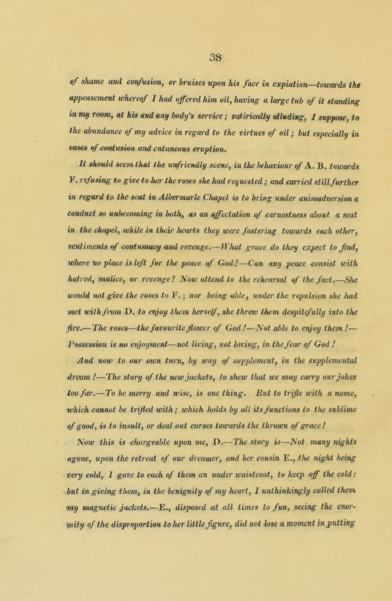 08 «/■ shame aiul confusian, or bruises upon his face in expiation—toufords the appeasement wha eqf I had offered him oil, having a large tub of it standing in my room, at his and any body’s service ; satirically alluding, I suppose, to the abundance of my advice in regard to the virtues of oil; but especially in cases of c'ontusion and cutaneous eruption. It should Seem that the unfriendly scene, in the behaviour qf A. H. towards F. rifusing to give to her the roses she had requested ; and carried still further in regard to the seat in A.lbermarle Chapel is to bring under' animadr^ersion a conduct so unbecoming in both, as an affectation qf earnestness about a seat in the chapel, while in their hearts they were fostering towards each other, sentiments qf contumacy and revenge.—ff'Itat grace do they expect to find, where HO place is Iqft for the peace qf Ood J—Can any peace consist with hutrerl, malice, or revenge? Now attend to the rehearsal qf the fact.—Slw would not give the roses io F. j nor being able, under the repulsion she had met with from D. to enjoy them herself, she threw them despitqfully into the fire.—The roses—the favourite fiower qf God !—Not able to eiyoy them !— Possession is no enjoyment—not living, not loving, in the fear qf God / And HOW to our own turn, by way qf supplement, in the supplemental dream !—The story qf the new jackets, to shew that we may carry our jokes too far.—To be merry and wise, is owe thing. But to trifle with a name, which cannot be trifled with; which holds by all its functions to the sublime qf good, is to insult, or deal out curses towards the thrown qf grace! Noiv this is chargeable upon me, I).—The story is—Not many nights agone, upon the retreat of our dreamer, and ha' cousin E., the night being very cold, I gave to each of them aii under waistcoat, to keep off tlte cold: but in giving them, in the benignity qf my heart, I unthinkingly called them ■my magnetic jackets.—E., disposed at all times to fun, seeing the enor- Viity of the dispi'oportioH to her little figure, did not lose a momemt inputting