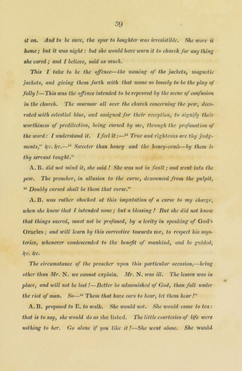 5y it on. And to be sure, the spur to laughter teas irresistible. She wore it home; but it teas night: hut she would have worn it to church for any thing she cared; and I believe, said as much. This I take to be the offence—the naming of the jackets, magnetic jackets, and giving them forth with that name so loosely to be the play of folly !—This was the offence intended to be reproved by the scene of confusion in the church. The murmur all over the church concerning the pew, deco~ rated with celestial blue, and assigned for their reception, to signify their worthiness of predilection, being cursed by me, tlwough the profanation of the woi'd: I understand it. I feel it:—“ True and righteous are thy judg- ments,” Sfc. Sfc.—“ Sweeter than honey and the honey-comb—by them is thy servant taught.” A. B. did not mind it, she said ! She was not in fault; and went into the pew. The preacher, in allusion to the curse, denounced from the pulpit, “ Doubly cursed shall be them that curse.” A. B. teas rather shocked at this imputation of a curse to my charge, when she knetc that I intended none ; but a blessing ! But she did not ktiow that things sacred, must not be profaned, by a levity in speaking of God’s Oracles; and will learn by this corrective towards me, to respect his tnys- teries, whenever condescended to the benefit of mankind, and be guided, iic. ^c. The circumstance of the preacher xipon this particular occasion,—being other than Mr. N. toe cannot explain. BIr. N. icas ill. The lesson teas in place, and will not be lost!—Better be admonished of God, than fall under the riot of man. So—“ Them that have ears to hear, let them hear!” A.B. proposed to E. to walk. She would not. She would come to tea: that is to say, shetcould do as she listed. The little courtesies of life were nothing to her. Go alone if you like it!—She went alone. She woidd