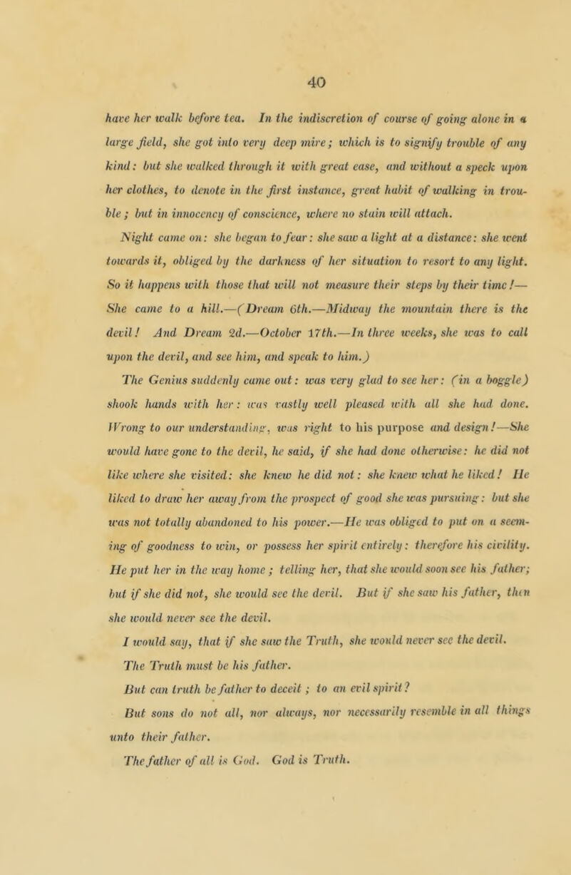 hai-e her walk before tea. In the indiscretion of course of going alone in « large field, she got into very deep mire; which is to signify trouble of any kind: but she walked through it with great ease, and without a speck upon her clothes, to denote in the first instance, great habit of walking in trou- ble ; but in innocency of conscience, where no stain ivill attach. I^'ight came on: she began to fear: she saw a light at a distance: she went towards it, obliged by the darkness of her situation to resort to any light. So it happens with those that will not measure their steps by their time!— She came to a hill.—( Dream 6th.—Midway the mountain there is the devil! And Dream 2d.—October 17th.—In three weeks, she was to call upon the devil, and see him, and speak to him.) The Genius suddenly came out; was very glad to see her: fin a boggle) shook hands tcith her: was vastly well pleased ivith all she had done. IVrong to our understanding, was right to his purpose and design!—She would have gone to the devil, he said, if she had done otherwise: he did not like tvlure she visited: she knetv he did not: she knew tvhat he liked! lie liked to draw her away from the prospect of good she teas pursuing: but she teas not totally abandoned to his power.—lie teas obliged to put on a scetn- i>‘ff of goodness to tvin, or possess her spirit entirely: therefore his civility. He put her in the way home; telling her, that she would soon see his father; but f she did not, she would see the deril. But f she saw his father, then she tvould neve)' see the devil. I u'ould say, that if she saw the Truth, she wonld never see the devil. The Truth )nust be his father. But can truth be father to deceit; to an evil spirit ? But sons do not all, nor always, nor 7iecessa)'ily resemble in all things unto their father. The father of all is God. God is Truth.