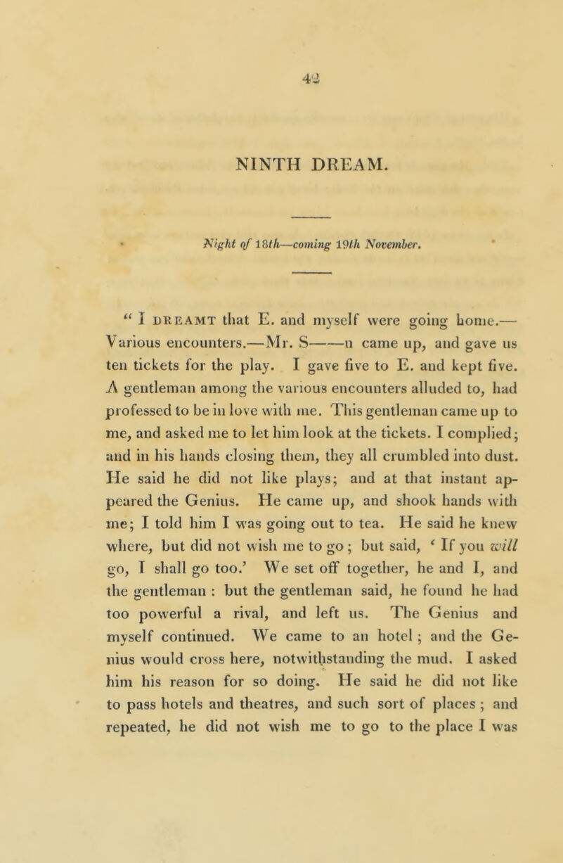 NINTH DREAM. Night qf IStli—coming 19th November. “ I DREAMT that E. and myself were going home.— Various encounters,—Mr. S u came up, and gave us ten tickets for the play. I gave five to E, and kept five. A gentleman among the various encounters alluded to, had professed to be in love with me. This gentleman came up to me, and asked me to let him look at the tickets. I complied; and in his hands closing them, they all crumbled into dust. He said he did not like plays; and at that instant ap- peared the Genius. He came up, and shook hands witli me; I told him I was going out to tea. He said he knew where, but did not wish me to go; but said, ‘ If you will go, I shall go too.’ We set off together, he and I, and the gentleman : but the gentleman said, he found he had too powerful a rival, and left us. The Genius and myself continued. We came to an hotel ; and the Ge- nius would cross here, notwithstanding the mud. I asked him his reason for so doing. He said he did not like to pass hotels and theatres, and such sort of places ; and repeated, he did not wish me to go to the place I was