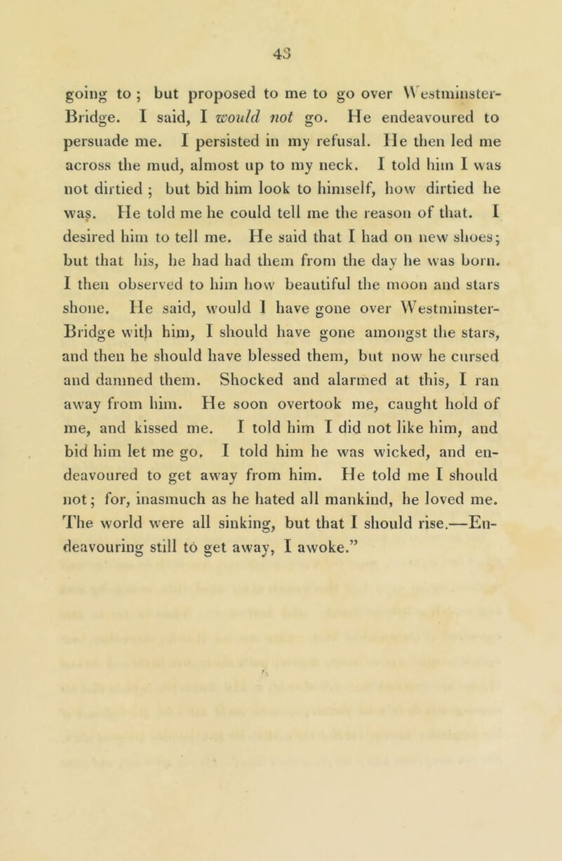 going to ; but proposed to me to go over Westniinster- Bridge. I said, I would not go. He endeavoured to persuade me. I persisted in my refusal. He then led me across the mud, almost up to my neck. I told him I was not dirtied ; but bid him look to himself, how dirtied he was. He told me he could tell me the reason of that. I desired him to tell me. He said that I had on new shoes; but that his, he had had them from the day he was born. I then observed to him how beautiful the moon and stars shone. He said, would 1 have gone over Westniinster- Bridge witji him, I should have gone amongst the stars, and then he should have blessed them, but now he cursed and damned them. Shocked and alarmed at this, I ran away from him. He soon overtook me, caught hold of me, and kissed me. I told him I did not like him, and bid him let me go, I told him he was wicked, and en- deavoured to get aw'ay from him. He told me I should not; for, inasmuch as he hated all mankind, he loved me. The world were all sinking, but that I should rise.—En- deavouring still to get away, I awoke.”