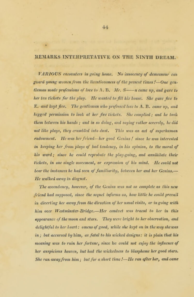 REMARKS INTERPRETATIVE ON THE NINTH DREAM. VARIOUS rncounters mooing home. So imwceucy (tf demeanour can guard young women from the lictntiousness of the present times!—One gen- tleman made prifessions of love to A. R. Mr, ,S n came up, and gave to her ten tickets for the play. He wanted to Jill his house. She gave Jive to R, and kept Jive, The gentleman who professed love to A, B, came up, and Begged permission to look at her Jive tickets. She complied; awl he took them between his hands ; and in so doing, and saying rather severely, he did not like plays, they erutnbled into dust. This was an act yf superhu/nan endowment. He was her friend—her good Genius ! since he was interested in keephtg her from plays of bad tendency, in his opinion, to the moral of his ward; since he could reprobate the play-going, and annihilate their tickets, in one single movement, or e,rpression of his mind. He could 7iot bear the instances he had seen yf familiarity, between her and her Genius,— He walked away in disgust. The ascenda7wy, hotvever, of the Ge/iins teas not so co/nplete as this 7U'w friend had supposed, svice the seq7iel hfoimis us, how little he could prevail in diverting her awayfro)n the direction of her usual visits, or ingoing with hi/n over yyest7ni7ister-Bridge,—Her co7iduct was ti-aced to her in this appearance <f the 7noon a7id sta7's. They were bright to her observation, and delightful to her heart: ome7is of good, while she kept on in the way she was in ; but accu7'sed by him, as fatal to his tvicked designs: it is plain that his meariing was to ruin her fortune, since he could not e7\}oy the influence yf hir auspicious heaven, but had the tcickedness to blasphe/ne her good stars. She ruTi awayfroen hi/n; but for a shoi-t time !—He ran effter her, and came