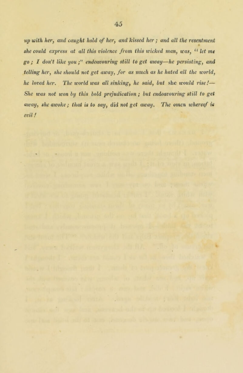up with her, and caught hold of her, and kissed her ; and all the resentment she could express at all this violence from this wicked man, was, “ let mt go ; I don't like youendeavouring still to get away—he persisting, and telling her, she should not get away, for as much as he hated all the world, he loved her. The world was all sinking, he said, but she would rise!— She teas 7iot won by this bold prejudication; but endeavouring still to get away, she awoke; that is to say, did not get away. The omen tvhereof is evil!