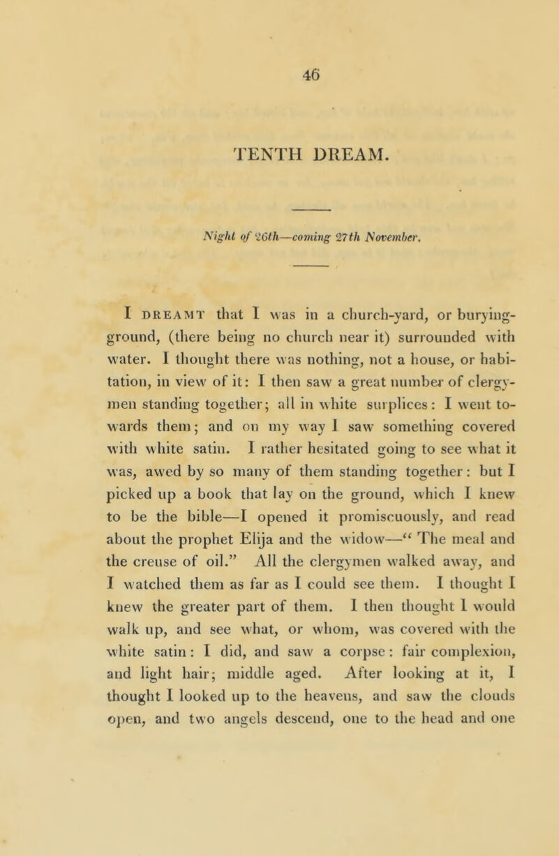 TENTH DREAM. yiglU qf'I6lh—coming 27 th Sovemher, I DREAMT that I was in a church-yard, or burying- ground, (there being no church near it) surrounded with water. I thought there was nothing, not a house, or habi- tation, in view of it: I then saw a great nunibei' of clergy- men standing together; all in white surplices: I went to- wards them; and on my way 1 saw something covered with w hite satin. 1 rather hesitated Cfoing to see what it was, awed by so many of them standing together: but I picked up a book that lay on the ground, which 1 knew to be the bible—I opened it promiscuously, and read about the prophet Elija and the widow—“ The meal and the creuse of oil.” All the clergymen w'alked away, and I watched them as far as I could see them. 1 thought 1 knew the greater part of them. 1 then thought 1 would walk up, and see what, or w’hom, was covered with the white satin: I did, and saw a corpse : fair complexion, and light hair; middle aged. After looking at it, I thought I looked up to the heavens, and saw the clouds o})en, and two angels descend, one to the head and one