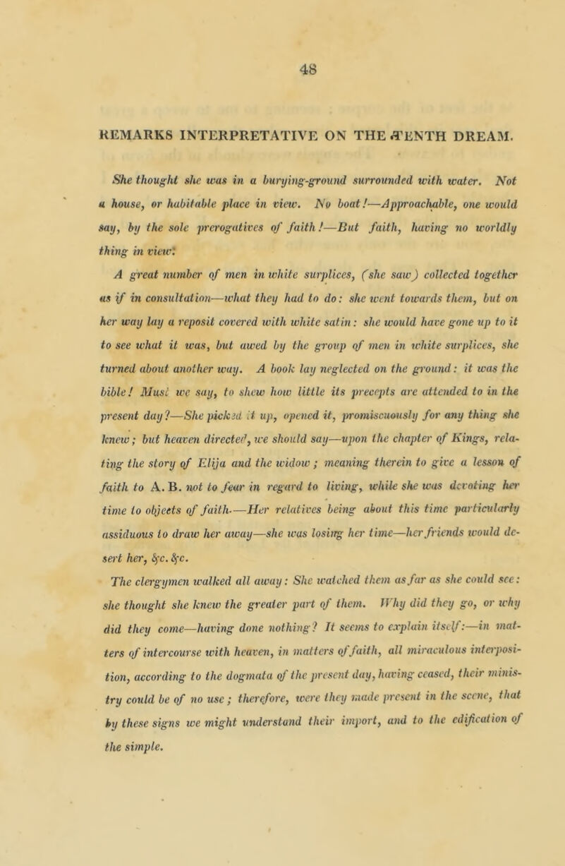 REMARKS INTERPRETATIVE ON THE .i'ENTH DREAM. She thought she was in a burying-ground surroumled with water. Not u house, or habitable place in view. No boat!—Approachable, one would say, by the sole prerogatives of faith !—But faith, having no worldly thing in vieict A great number of men in white surplices, (she saw) collected together as if in consultation-—tvhat they had to do; she went towards them, but on her way lay a reposit covered with white satin: she would have gone up to it to see what it was, but awed by the group qf men in white surplices, she turned about another way. A book lay neglected on the ground: it was the bible! Musi we say, to shew how little its precepts are attended to in the present day?—She picked it up, opened it, jtrotniscuously for any thing she knew; but heaven directed, we should say—upon the chapter of Kings, rela- ting the story qf Elija and the widow; meaning therein to give a lesson of faith to A. B. not to fear in regard to living, while she was devoting hei- time to objects of faith—Her relatives being about this time particularly assiduous to draw her away—she was losiirg her time—her friends would de- sert her, Sfc. ^-c. The clergymen walked all away; She ivaiched them as far as she cotild see; she thought she knew the greater part of them. fVhy did they go, or uhy did they come—having done nothing? It seems to c.rpluin itself:—in mat- ters qf intercourse tvith heaven, in matters of faith, all miraculous interposi- tion, according to the dogmata qf the present day, having ceased, their minis- try could be qf no use; therefore, were they made inesent in the scene, that by these signs we might understand their import, and to the edification of the simple.