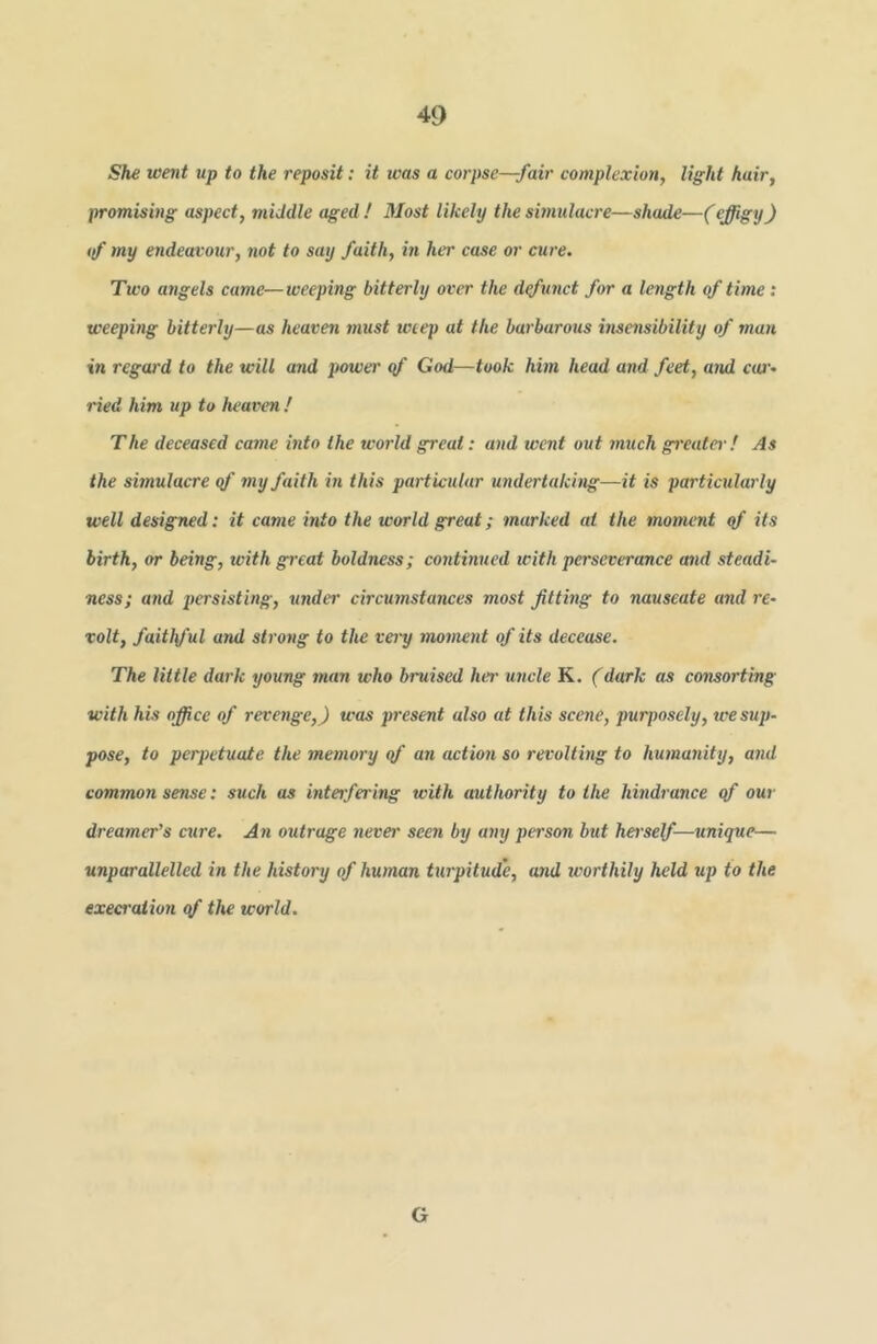She went up to the reposit: it was a corpse—fair complexion, light hair, promising aspect, middle aged ! Most likely the smulacre—shade—(effigy) if my endeavour, not to say faith, iti her case or cure. Two a7igels came—weeping bitterly over the d^unct for a length of time: weeping bitterly—as heaven must weep at the barbarous msensibility of man in regard to the will and power qf God—took him head and feet, and c(0'. ried him up to heaven / The deceased came into the world great: and went out much greater! As the simulacre qf my faith in this particular undertaking—it is particularly well designed: it came into the world great; marked at the moment qf its birth, or being, with gi'eat boldness; continued with perseverance and steadi- ness; and persisting, under circumstances most fitting to nauseate and re- volt, faithful and strong to the very moment of its decease. The little dark young inan who bruised lur uncle K. (dark as consorting with his office of revenge,) was present also at this sce7ie, purposely, tee sup- pose, to perpetuate the me77iory qf an actio7i so revoltmg to hu7na7iity, and common sense: such as mtetfering with authority to the hhidrance qf our d7ea7ner’s cure. A71 outrage never seen by a7iy person but heisef—7iniq7ie— unparallelled in the history of hu77ian turpitude, and worthily held up to the execration qf the world. G