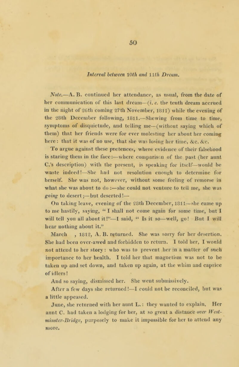 Interval between 10th and 11th Dream. Note.—A. R. continued lier attendance, as usual, from the date of her coinniunication of (his last dream—(/. e. the tentli dream accrued in tlie niglit of 26th coming 27th November, 1811) wliile the evening of the 28th December following, 1811.—Shewing from time to time, .symptoms of disf(uictude, and telling me—(vvitliout saying wliich of them) that her friends were for ever mole.sting her about her comii>g here; that it was of no use, tliat she was losing her time, Ac. Ac. To argue against tliese pretences, where evidence of their falsehood is staring them in tlie face:—where comparison of the past (her aunt C.’s description) with the present, is speaking for itself—would be ■waste indeed!—.She had not resolution enough to determine for herself. She was not, however, without some feeling of remorse in what she was about to do ;—she could not venture to tell me, she was going to desert;—but deserted!— On taking leave, evening of the 28th December, 1811—she came up to me hastily, saying, “ I shall not come again for some time, but I svill tell you all about it!”—I said, “ Is it so—well, go! But I will hear nothing about it.” March , 1812, A. B. returned. She was sorry for her desertion. She had been over-awed and forbidden to return. I told her, I would not attend to her story : w ho was to prevent her in a matter of snch importance to her health. I told her that magnetism was not to be taken up and set down, and taken up again, at the whim and caprice of idlers! And so saying, dismissed her. She wont submissively. After a few days she returned!—I could not be reconciled, but was a little appeased. June, she returned with her aunt L.: they wanted to explain. Her aunt C. had taken a lodging for her, at so great a distance over fVest- vdnster-Bridge, purposely to make it impossible for her to attend any more.