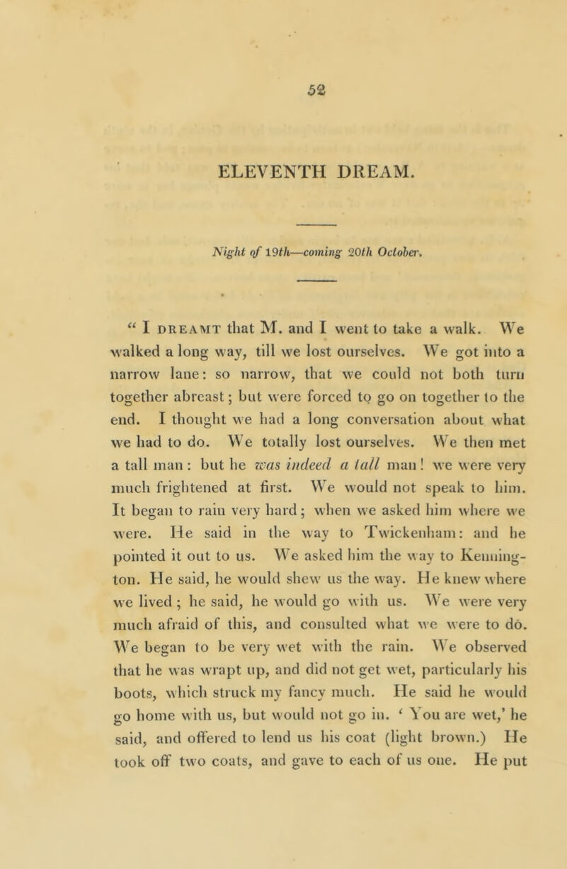 ELEVENTH DREAM. Night qf 19th—coming 20th October. “ I DREAMT that M. and I went to take a walk. We walked a long Nvay, till we lost ourselves. We got into a narrow lane: so narrow, that we could not both turn together abreast; but were forced to go on together to the end. I thought we had a long conversation about what we had to do. We totally lost ourselves. We then met a tall man : but he zcas indeed a (all man! we were very much frightened at first. We would not speak to him. It began to rain very hard; when we asked him where w'e were. He said in the way to Twickenham: and he pointed it out to us. We asked him the way to Kenning- ton. He said, he w'ould shew us the way. He knew’where we lived ; he said, he would go w ith us. We were very much afraid of this, and consulted what we were to do. We began to be very wet with the rain. We observed that he was w rapt up, and did not get wet, particularly his boots, which struck my fancy much. He said he would go home with us, but would not go in. ‘ You are wet,’ he said, and offered to lend us his coat (light brown.) He look off tw'o coats, and gave to each of us one. He put