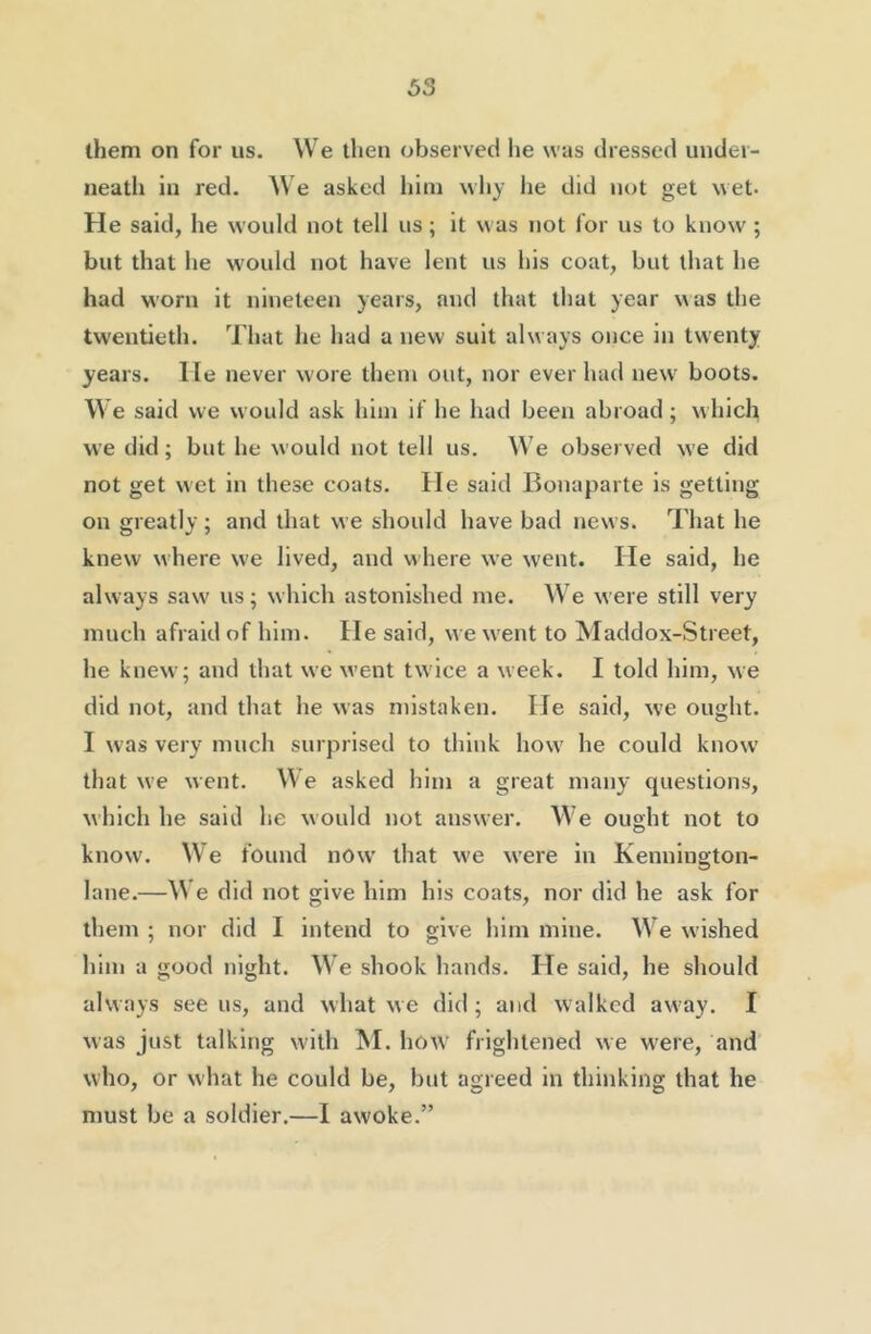 them on for us. We then observed he was dressed under- neath in red. We asked him why he did not get wet. He said, he would not tell us; it was not for us to know ; but that he would not have lent us his coat, but that he had worn it nineteen years, and that that year was the twentieth. That he had a new suit alw ays once in twenty years. He never wore them out, nor ever had new' boots. We said we would ask him if he had been abroad; which we did; but he would not tell us. We observed w’e did not get wet in these coats. He said Bonaparte is getting on greatly; and that we should have bad news. That he knew where we lived, and where we went. He said, he always saw us; which astonished me. We were still very much afraid of him. He said, we w'ent to Maddox-Street, he knew; and that we went twice a week. I told him, we did not, and that he was mistaken. He said, we ought. I was very much surprised to think how' he could know that we went. We asked him a great many questions, which he said he would not answer. We ought not to know. We found now' that w'e w’ere in Kenuington- lane.—\N e did not give him his coats, nor did he ask for them ; nor did I intend to give him mine. W^e w’ished him a good night. We shook hands. He said, he should always see us, and what we did ; and walked away. I was just talking with ^I. how frightened we were, and who, or what he could be, but agreed in thinking that he must be a soldier.—I awoke.”