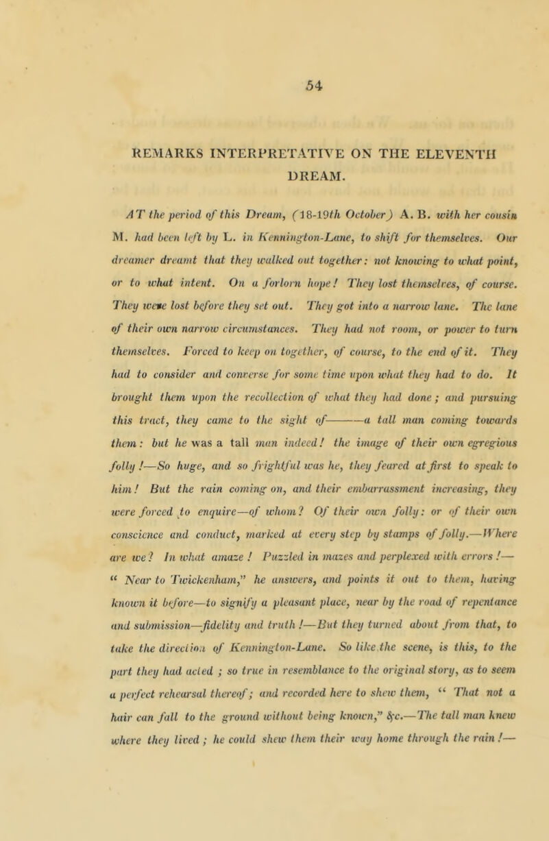 REMARKS INTERPRETATIVE ON THE ELEVENTH DREAM. AT the period of this Dream, (18-19^/t October) A. B, with her cousin M. had been left by L. in Kennington-Lane, to shift fur theinselres. Our dreamer dreamt that they wallced out together: not knowing to what point, or to what intent. On a forlorn hope! They lost thonsclres, of course. They tvete lost btfore they set out. They got into a nairow lane. The lane of their own narrow circumstances. They had not room, or power to turn themselves. Forced to keep on together, of course, to the end <f it. They had to consider and converse for some time upon what they had to do. It brought tium upon the recollection qf what they had done ; and pursuing this tract, they came to the sight of a tall man coming towards them: but /te was a tall man indeed! the image of their own egregious folly!—So huge, and so frightful was he, they feared at first to speak to him! But the rain coming on, and their embarrassment increasing, they were forced to enquire—of whom? Of their own folly: or of their own conscience and conduct, marked at every step by stamps of folly.—IVhere are we ? In what amaze ! Puzzled in mazes and perplexed with errors !— “ Near to Twickenham,” he atiswers, and points it out to them, having knoivn it before—to signify “ pleasant place, near by the road of repentance and submission—fidelity and truth !—But they turned about from that, to take the direction qf Kennington-Lune. So like.the scene, is this, to the part they had acted ; so true in resemblance to the original story, as to seem a perfect rehearsal tha'eof; and recorded here to shew than, “ That not a hair can fall to the ground without being known,” Sfc.—The tall man knew where they lived ; he could shew them their teay home through the rain !—
