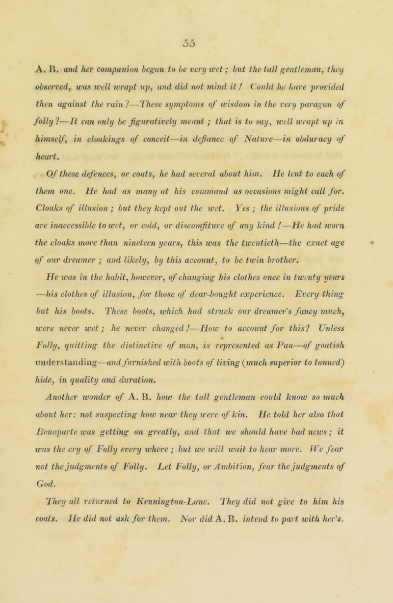 A. B. and her companion began to be very wet; but the tall gentleman, they observed, was well wrapt up, and did not mind it / Could he have provided then against the rain ?—These symptoms <if wisdom in the very paragon of folly!—It cun only be figuratively meant ; that is to say, well wrapt up in himsey', in cloakings of corweit—in defiance of Nature—in obduracy of heart. , Of these defences, or coats, he had several about him. lie lent to each of them one. He had as many at his command as occasions might call for. Cloaks of illusion ; but they kept out the wet. l>s ; the illusions of pride are inaccessible to wet, or cold, or discomfiture of any kind !—He had worn the cloaks more than nineteen years, this ivas the twentieth—the exact age of our dreamer ; and likely, by this account, to be twin brother. He was in the habit, hoivever, of changing his clothes once in twenty years —bis clothes of illusion, for those of dear-bmight experience. Every thing but his boots. These boots, tvhich had struck our dreamer's fancy much, were never wet; he never changed!—How to account for this? Unless Folly, quitting the distinctive of man, is represented as Pan—of goatish iiuderstandinf'—furnished with boots of living {much supei'ior to tanned) hide, in quality and duration. Another wo7ider of A. B. how the tall gentleman could know so much about her: not suspecting how near they irere of kin. He told her also that lionaparte was getting on greatly, and that we should have bad news; it wees the cry of Folly every where ; but we will wait to hear more. IVe fear not the judgments qf Folly. Let Folly, or Ambition, fear the judgments qf God. They all returned to Kennington-Lane. They did not give to him his coats. He did 7iot ask for the/n. Nor did A. B. i7itend to part with he7''s.