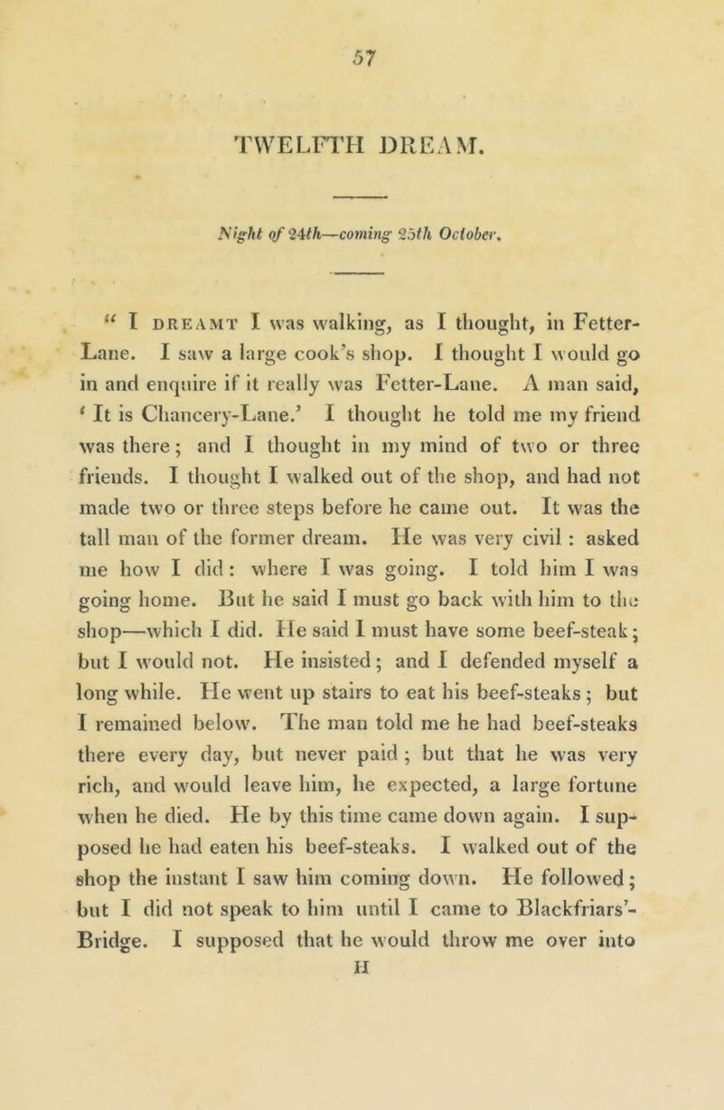 TWELFTH DREAM. I'tigkt of 24th—coming 25th October, “ I DREAMT I was walking, as I thought, in Fetter- Lane. I saw a large cook’s shop. I thought I would go in and enquire if it really was Fetter-Lane. A man said, ‘ It is Chancery-Lane.’ 1 thought he told me my friend was there; and I thought in my mind of two or three friends. I thought I walked out of the shop, and had not made two or three steps before he came out. It was the tall man of the former dream. He was very civil: asked me how I did : where I w'as going. I told him I was going home. But he said I must go back with him to the shop—which I did. He said I must have some beef-steak; but I w'ould not. He insisted; and I defended myself a long while. He went up stairs to eat his beef-steaks ; but I remained below\ The man told me he had beef-steaks there every day, but never paid ; but that he w-as very rich, and would leave him, he expected, a large fortune when he died. He by this time came down again. I sup- posed he had eaten his beef-steaks. I walked out of the shop the instant I saw him coming down. He followed; but I did not si)eak to him until I came to Blackfriars’- Bridge. I supposed that he w ould throw me over into II
