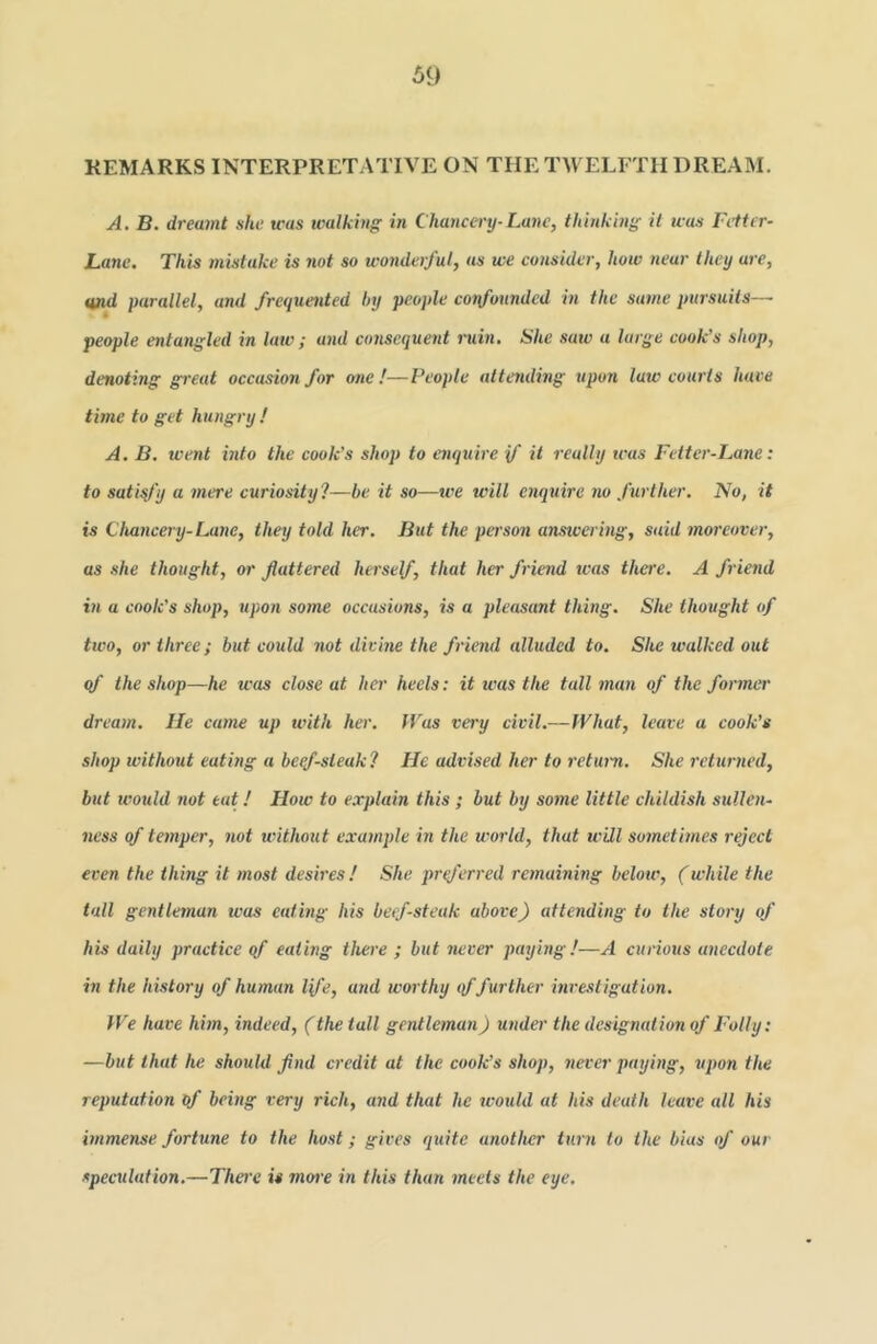 REMARKS INTERPRETATIVE ON THE TWELFTH DREAM. A. B. dreamt she was tvalking in Chancery-Lane, thiHkm}f it was Fetter- Lane. This mistake is not so wonderful, us we consider, how near they are, md parallel, and frequented by people corfounded in the same pursuits— people entangled in law; and consequent iniin. She saw a large cook's shop, denoting great occasion for one!—People attending upon law courts hare time to get hungry ! A. B. went into the cook's shop to enquire if it really was Fetter-Lane: to satisfy a mere curiosity?—be it so—we will enquire iw further. No, it is Chancery-La)ie, they told her. But the person anstvering, said moreover, as she thought, or flattered herself, that her friend teas there. A friend in a cook's shop, upon some occasions, is a pleasant thing. She thought of two, or three; but could not divine the frieml alluded to. She walked out if the shop—he was close at her heels: it was the tall man of the former dream. lie came up with her. IVas very civil.—IVhat, leave a cook’s shop without eating a beqf-sleak? He advised her to return. She I'cturned, but ivould not eat! How to explain this; but by some little childish stillen- ness of temper, not without example in the world, that will sometimes reject even the thing it most desires! She pr(ferred remaining below, (while the tall gentleman was eating his beef-steak above) attending to the story of his daily practice of eating there ; but never paying!—A curious anecdote in the history of human Ife, and worthy tf further investigation. We have hhn, indeed, (the tall gentleman) under the designation of Folly: —but that he should find credit at the cook’s shop, never paying, upon the reputation of being very rich, and that he would at his death leave all his immense fortune to the host; gives quite another turn to the bias of our speculation.—There is more in this than meets the eye.