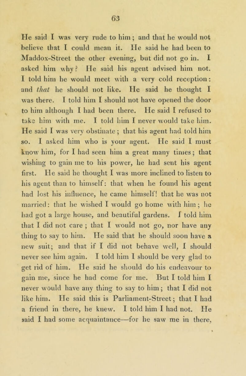 He said I was very rude to him; and that he would not believe that I could mean it. He said he had been to Maddox-Street the other evening, but did not go in. I asked him why ? He said his agent advised him not. I told him he w'ould meet with a very cold reception: and that he should not like. He said he thought I was there. I told him I should not have opened the door to him although I had been there. He said [ refused to take him with me. I told him I never would take liim. He said I was very obstinate ; that his agent had told him so. I asked him who is your agent. He said I must know him, for I had seen him a great many times; that wishing to gain me to his power, he had sent his agent first. He said he thought I w^as more inclined to listen to his agent than to himself: that when he found his agent had lost his influence, he came himself! that he was not married; that he wished I would go home w'ith him; he had got a large house, and beautiful gardens, f told him that I did not care ; that I would not go, nor have any thing to say to him. He said that he should soon have a new suit; and that if I did not behave w'ell, I should never see him again. I told him 1 should be very glad to get rid of him. He said he should do his endeavour to gain me, since he had come for me. But I told him I never would have any thing to say to him; that I did not like him. He said this is Parliament-Street; that I had a friend in there, he knew'. I told him I had not. He said I had some acrpiaintance—for he saw me in there,