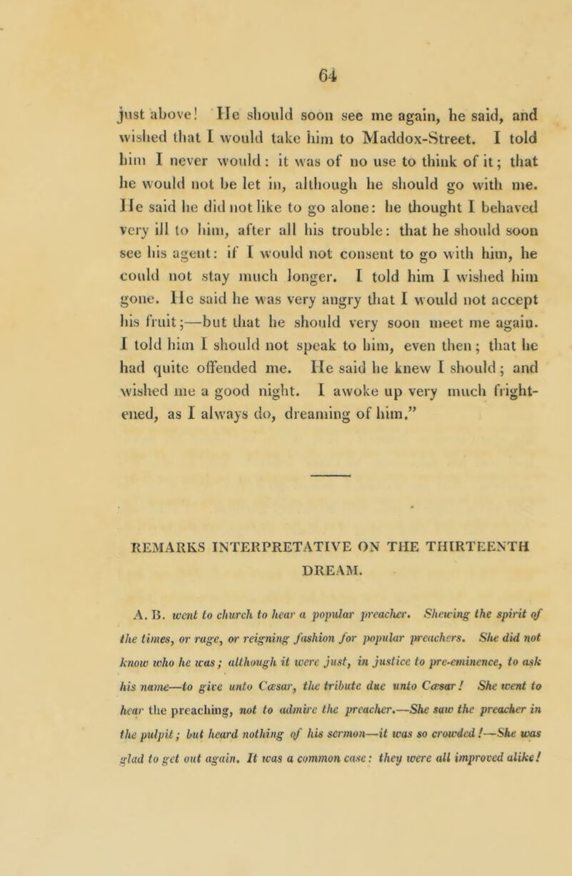 just above! lie should soon see me again, he said, and wisiied that [ would take him to Maddox-Street. I told him I never would: it was of no use to think of it; that he would not be let in, although he should go with me. He said he did not like to go alone: he thought I behaved VC17 ill to him, after all his trouble: that he should soon see his agent: if [ would not consent to go with him, he could not stay much longer. I told him I wished him gone. He said he was very angry that I would not accept his fruit;—but that he should very soon meet me again. I told him I should not speak to him, even then; that he had quite olFended me. He said he knew I should; and wished me a good night. 1 awoke up very much fright- ened, as I always do, dreaming of him.” REMARKS INTERPRETATIVE ON THE THIRTEENTH DREAM. •A. B. went lo church to hear a popular preacher. Shewing the spirit of the times, or rage, or reigning fashion for jmpular fweachers. She did not know icho he teas ; although it were just, in justice to pre-eminence, to ask his name—to give unto Ctesar, the tribute due unto Cwsar! She went to hear the prcacliing, not to admu-e the preacher.—She saw the preacker in the pulpit; but heard nothing <f his sermon—it was so crowded!—She was alad to get out again. It was a common case: they were all improved alike!