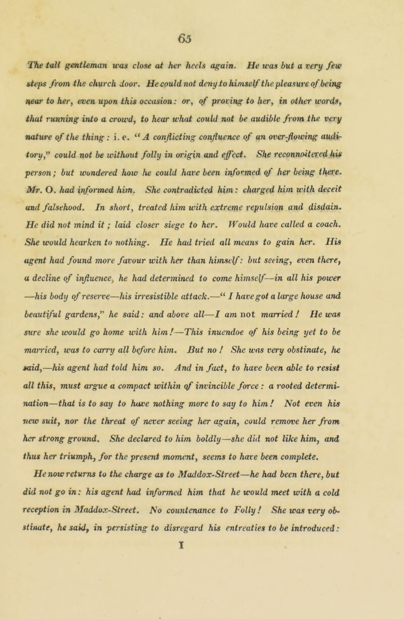 The tall gentleman was close at her heels again. He was but a very fete steps from the church door. He could not deny to himself the pleasure of being near to her, even upon this occasion: or, of proving to her, in other words, that running into a crowd, to hear what could not be audible from the very nature of the thing: i. e. “A conflicting confluence of an overflowing audi- tory,” could not be without folly in origin and effect. She reconnoitered his person; but wondered how he could hare been informed of her being there. Mr. O. had informed him. She contradicted him: charged him with deceit and falsehood. In short, treated him with extreme repulsion and disdain. He did not mind it ; laid closer siege to her. Would have called a coach. She would hearken to iwthing. He had tried all means to gain her. His agent had found more favour with her than hitnself: but seeing, even there, a decline of influence., he had determined to come himsef—in all his power —his body of reserve—his irresistible attack.—“ I have got alarge house and beautiful gardens,” he said: and above all—I am not married! He was sure she would go home with him!—This inuendoe of his being yet to be mamcd, was to carry all bffore him. But no ! She was very obstinate, he said,—his agent had told him so. And in fact, to have been able to resist all this, must argue a compact within qf invincible force: a rooted determi- nation—that is to say to have nothing more to say to him ! Not even his new suit, nor the threat of never seeing her again, could remove her from her strong ground. She declared to him boldly—she did not like him, and thus her triumph, for the present moment, seems to hare been complete. He now returns to the charge as to Maddox-Street—he had been there, but did not go in: his agent had informed him that he would meet with a cold reception in Maddox-Street. No countenance to Folly ! She was very ob- stinate, he said, in persisting to disregard his entreaties to be introduced: I