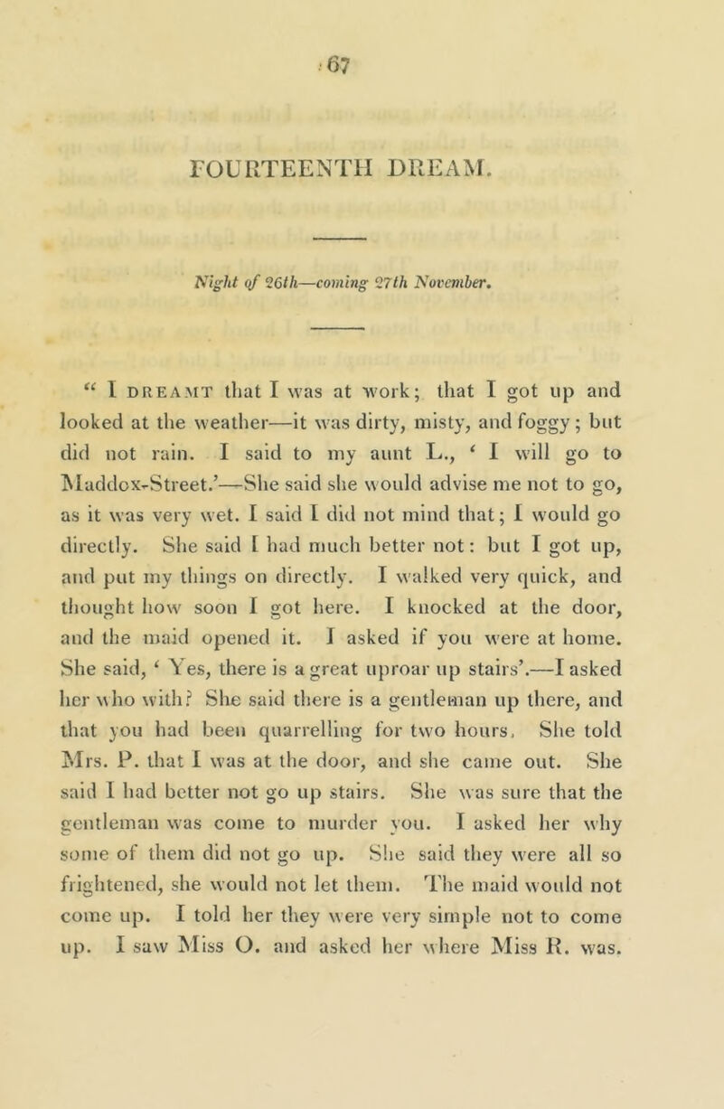 rOURTEENTH DREAM. Night qf ^6th—coming 27th November. “ I DREAMT that I M’as at work; that I got up and looked at the weather—it \vas dirty, misty, and foggy; but did not rain. I said to my aunt L., ‘ 1 will go to ^laddox-Street.’—She said she would advise me not to go, as it was very wet. I said I did not mind that; I would go directly. She said [ had much better not: but I got up, and put my things on directly. I walked very quick, and thought how soon I got here. I knocked at the door, and the maid opened it. J asked if you were at home. She said, ‘ Yes, there is a great uproar up stairs’.—I asked her who with.? She said there is a gentleman up there, and that you had been quarrelling for two hours. She told M rs. P. that I was at the door, and she came out. She said I had better not go up stairs. She was sure that the gentleman was come to murder you. I asked her why some of them did not go up. She said they w ere all so frightened, she would not let them. The maid would not come up. I told her they were very simple not to come up. I saw M iss O. and asked her where Miss R. was.
