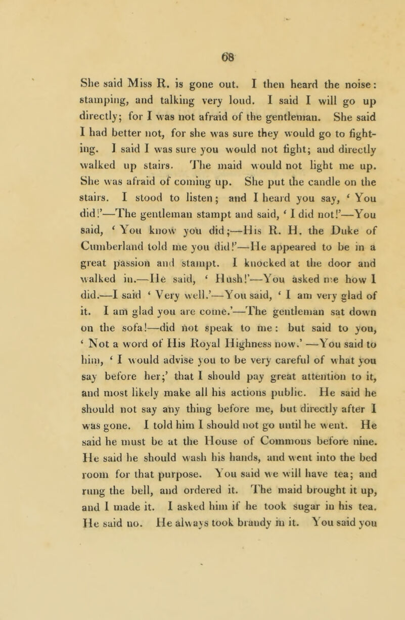 She said Miss R. is gone out. I then heard the noise: stamping, and talking very loud. I said I will go up directly; for I was not afraid of the gentleman. She said 1 had better not, for she was sure they would go to fight- ing. 1 said I was sure you would not light; and directly walked up stairs. Jhe maid would not light me up. She was afraid of coming up. She put the candle on the stairs. I stood to listen; and I heard you say, ‘ You did!’—The gentleman stampt and said, ‘ 1 did not!’—You said, ‘You know you did;—His R. H. the Duke of Cumberland told me you did!’—He appeared to be in a great passion and stampt. I knocked at the door and walked in.—He said, ‘ Hush!’—You asked me how 1 did.—I said ‘ Very well.’—You said, ‘ 1 am very glad of it. I am glad you are come.’—The gentleman sat down on the sofa!—did not speak to me: but said to you, ‘ Not a word of His Royal Highness now.’ —You said to him, ‘ I would advise you to be very careful of what you say before her;’ that I should pay great attention to it, and most likely make all his actions public. He said he should not say any thing before me, but directly after 1 was gone. I told him 1 should not go until he w ent. He said he must be at the House of Commons before nine. He said he should wash his hands, and went into the bed room for that purpose. You said we will have tea; and rung the bell, and ordered it. I'he maid brought it up, and 1 made it. 1 asked him if he took sugar in his tea. He said no. He always took brandy in it. You said you