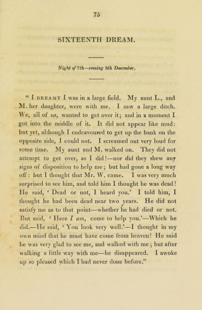 SIXTEENTH DREAM. Night of 7th—coming Sth Decembei-, “ [ DREAMT I was ill a large field. My aunt L., and ^I. her daughter, were with me. I saw a large ditch. \^’e, all of us, wanted to get over it; and in a moment I got into the middle of it. It did not appear like mud: but yet, although I endeavoured to get up the bank on the opposite side, I could not, I screamed out very loud for some time. My aunt and M. w'alked on. They did not attempt to get over, as I did!—nor did they shew any signs of disposition to help me; but had gone a long way off: but I thought that Mr. VV. came. I was very much surprised to see him, and told him I thought he was dead! He said, ‘ Dead or not, I heard you,’ I told him, I thought he had been dead near two years. He did not « satisfy me as to that point—whether he had died or not. But said, ‘ Here I am, come to help you.’—Which he did.—He said, ‘ You look very well.’—I thought in my own mind that he must have come from heaven! He said he was very glad to see me, and w'alked with me; but after walking a little way with me—he disappeared. I awoke up so pleased which I had never done before.”
