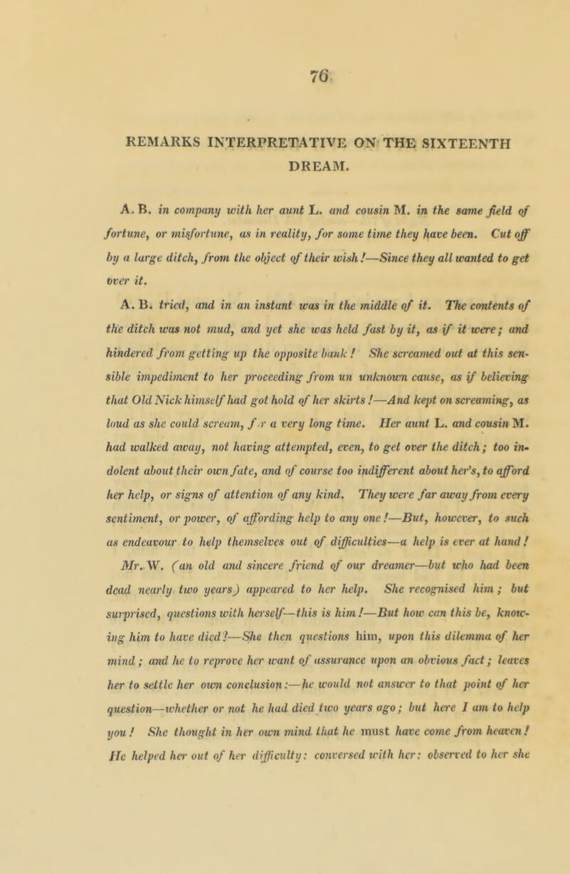 REMARKS INTERPRETATIVE ON- THE SIXTEENTH DREAM. A. B. in company with her aunt L. and cousin M. in the same field <tf fortune, or mi^ortune, as in reality, for some time they have been. Cut off by a large ditch, from the olyect qf their wish !—Since they all wanted to get over it. A. B. tried, and in an instant was in the middle qf it. The contents of the ditch was not mud, and yet she was held fast by it, as if it were; and hindered from getting up the opposite bank ! She screamed out at this sen- sible impediment to her proceeding from un utiknown cause, as if believing that Old Nick himself had got hold of her skirts !—And kept on screaming, as loud as she could scream, f.r a very long time. Her aunt L. and cousin M. had walked away, not having attempted, even, to get over the ditch; too in* dolent about their own fate, and of course too indifferent about her’s, to afford her help, or signs of attention of any kind. They were far away from every sentiment, or powei', of affording help to any one !—But, however, to such as endeavour to help themselves out qf difficulties—a help is ever at band! Mr.-W. (an old and sincere friend qf our dreamer—but who had been dead nearly two years) appeared to her help. She recognised him ; but swprised, questmis with herself—this is him!—But how can this be, know- ing him to have died!—She then questions him, upon this dilemma of her mind; and he to reprove her want of assurance upon an obvious fact; leaves her to settle her own conclusion:—he would not answer to that point qf her question—whether or not he had died two years ago; but here I am to help you ! She thought in her own mind that he must have come from heavoi! He helped her out of her difficulty; cotiversed with her: observed to her she
